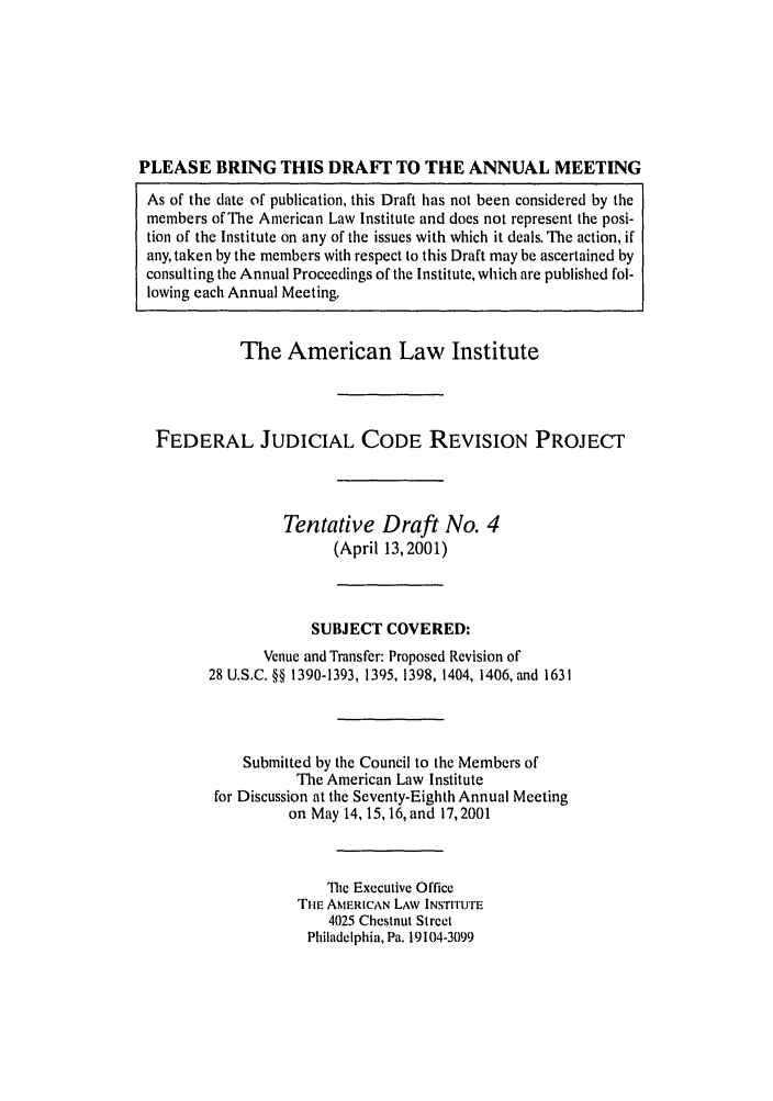 handle is hein.ali/alijp0012 and id is 1 raw text is: PLEASE BRING THIS DRAFt TO THE ANNUAL MEETINGAs of the date of publication, this Draft has not been considered by themembers of The American Law Institute and does not represent the posi-tion of the Institute on any of the issues with which it deals. The action, ifany, taken by the members with respect to this Draft may be ascertained byconsulting the Annual Proceedings of the Institute, which are published fol-lowing each Annual Meeting.The American Law InstituteFEDERAL JUDICIAL CODE REVISION PROJECTTentative Draft No. 4(April 13, 2001)SUBJECT COVERED:Venue and Transfer: Proposed Revision of28 U.S.C. §§ 1390-1393, 1395, 1398, 1404, 1406, and 1631Submitted by the Council to the Members ofThe American Law Institutefor Discussion at the Seventy-Eighth Annual Meetingon May 14, 15, 16, and 17,2001The Executive OfficeTHE AMERICAN LAW INSTrrUTE4025 Chestnut StreetPhiladelphia, Pa. 19104-3099
