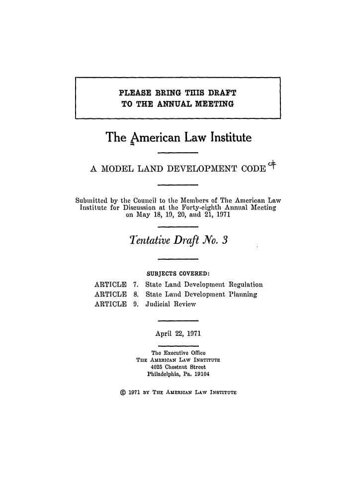 handle is hein.ali/alimodel0035 and id is 1 raw text is: The American Law InstituteA MODEL LAND DEVELOPMENT CODESubmitted by the Council to the Members of The American LawInstitute for Discussion at the Forty-eighth Annual Meetingon May 18, 19, 20, and 21, 1971Tentative Draft No. 3SUBJECTS COVERED:ARTICLE    7. State Land Development RegulationARTICLE    8. State Land Development PlanningARTICLE    9. Judicial ReviewApril 22, 1971The Executive OfficeTHE AMERICAN LAW INSTITUTE4025 Chestnut StreetPhiladelphia, Pa. 19104@ 1971 aYx THE AMERICAN LAW INSTITUTEPLEASE BRING TlIS DRAFTTO THE ANNUAL MEETING