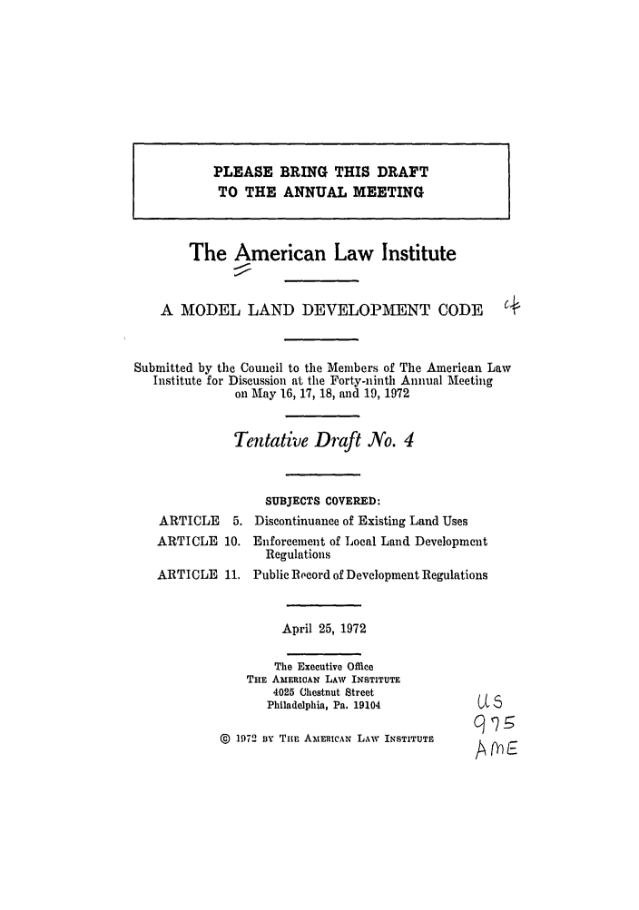 handle is hein.ali/alimodel0036 and id is 1 raw text is: PLEASE BRING THIS DRAFTTO THE ANNUAL MEETINGThe American Law InstituteA MODEL LAND DEVELOPMENT CODE                    C.Submitted by the Council to the Members of The American LawInstitute for Discussion at the Forty-ninth Annual Meetingon May 16, 17, 18, and 19, 1972Tentative Draft No. 4SUBJECTS COVERED:ARTICLE    5. Discontinuance of Existing Land UsesARTICLE 10.ARTICLE 11.Enforcement of Local Land DevelopmentRegulationsPublic Record of Development RegulationsApril 25, 1972The Executive OfficeTHE AMERICAN LAW INSTITUTE4025 Chestnut StreetPhiladelphia, Pa. 19104© 1972 By Titu AMERICAN LAW INSTITUTEU5~L