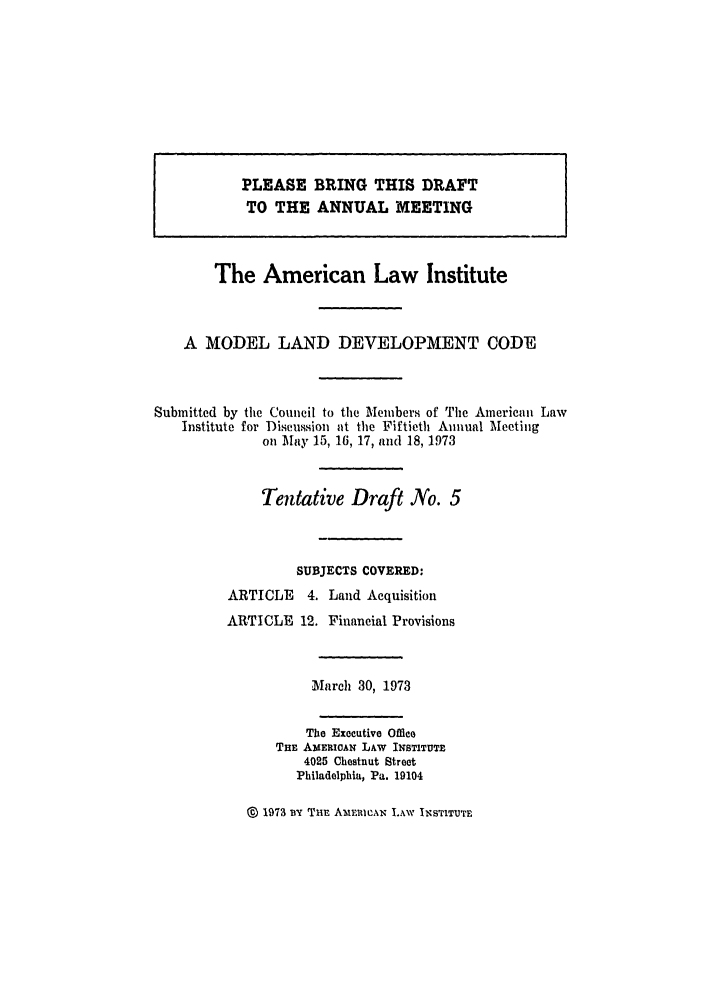 handle is hein.ali/alimodel0037 and id is 1 raw text is: PLEVASE BRING THIS DRAFTTO THE. ANNUAL. MEE.TINGThe American Law InstituteA MODEL LAND DEVELOPMENT CODESubmitted by the Council to the Members of Tile American LawInstitute for Discussion at the Fiftieth Annual Meetingon May 15, 16, 17, and 18, 1973Tentative Draft No. 5SUBJECTS COVERED:ARTICLE 4. Land AcquisitionARTICLE 12. Financial ProvisionsMarch 30, 1973The Executive OfficeTHE AMERIOAN LAW INSTITUTE4025 Chestnut StreetPhiladelphia, Pa. 19104@ 1973 ny Tur AmInIcICAN LAW INSTITUTE