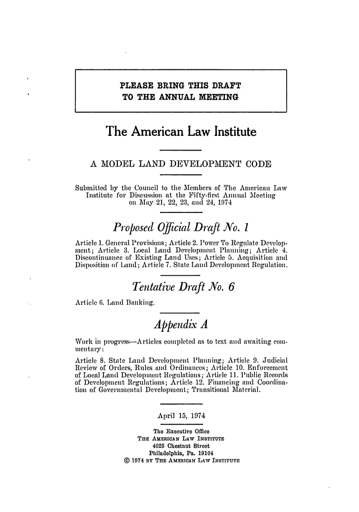 handle is hein.ali/alimodel0038 and id is 1 raw text is: PLEASE BRING THIS DRAFTTO THE ANNUAL MEETINGThe American Law InstituteA MODEL LAND DEVELOPMENT CODESubmitted by the Council to the Members of The American LawInstitute for Discussion at time Fifty-first Annual Meetingon May 21, 22, 23, and 24, 1974Proposed Official Draft No. 1Article 1. General Provisions; Article 2. Power To Regulate Develop-ment; Article 3. Local Land Development Planning; Article 4.Discontinuance of Existing Land Uses; Article 5. Acquisition andDisposition of Land; Article 7. State Land Development Regulation.Tentative Draft No. 6Article 6. Land Banking.Appendix AWork in progress-Articles completed as to text and awaiting com-mnentary:Article 8. State Land Development Planning; Article 9. JudicialReview of Orders, Rules and Ordinances; Article 10. Enforcementof Local Land Development Regulations; Article 11. Public Recordsof Development Regulations; Article 12. Financing and Coordina-tion of Governmental Development; Transitional Material.April 15, 1974The Executive OfficeTHE AMERICAN LAW INSTITUTE4025 Chestnut StreetPhiladelphia, Pa. 19104@ 1974 BY THE AMERIOAN LAW INSTITUTE