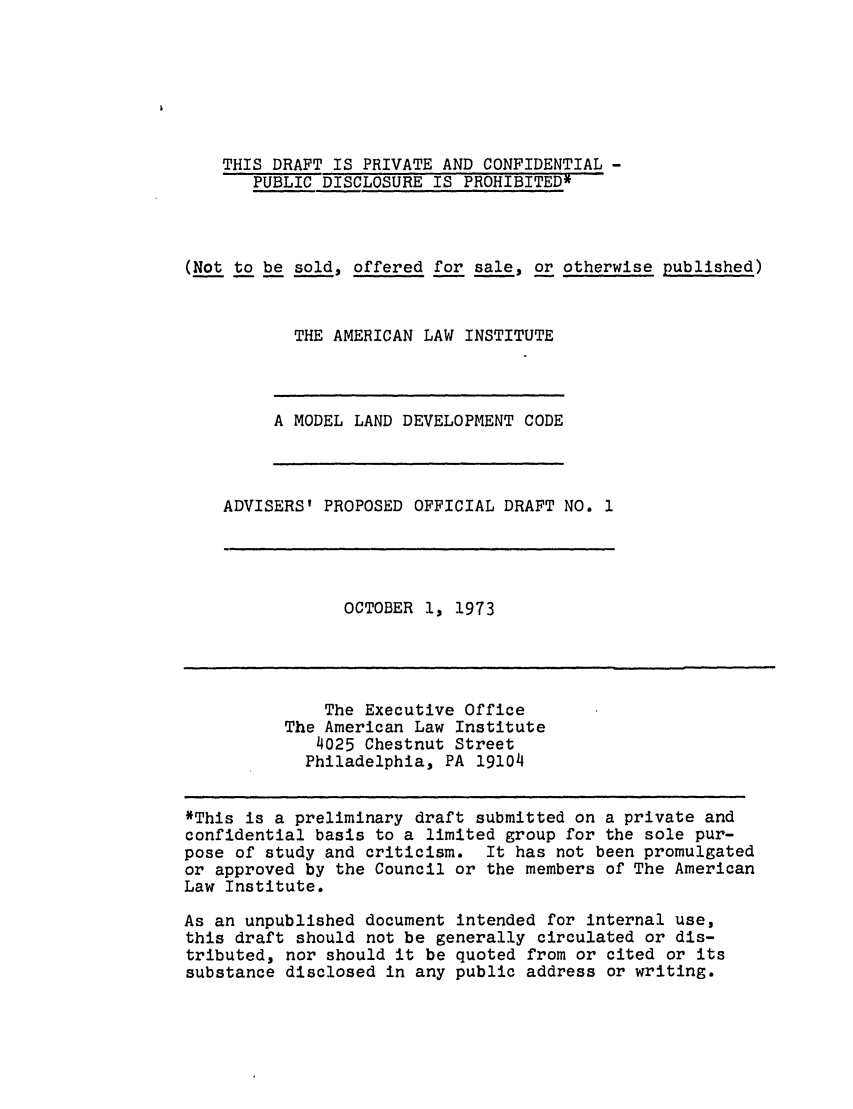 handle is hein.ali/alimodel0039 and id is 1 raw text is: THIS DRAFT IS PRIVATE AND CONFIDENTIAL -PUBLIC DISCLOSURE IS PROHIBITED*(Not to be sold, offered for sale, or otherwise published)THE AMERICAN LAW INSTITUTEA MODEL LAND DEVELOPMENT CODEADVISERS' PROPOSED OFFICIAL DRAFT NO. 1OCTOBER 1, 1973The Executive OfficeThe American Law Institute4025 Chestnut StreetPhiladelphia, PA 19104*This is a preliminary draft submitted on a private andconfidential basis to a limited group for the sole pur-pose of study and criticism. It has not been promulgatedor approved by the Council or the members of The AmericanLaw Institute.As an unpublished document intended for internal use,this draft should not be generally circulated or dis-tributed, nor should it be quoted from or cited or itssubstance disclosed in any public address or writing.