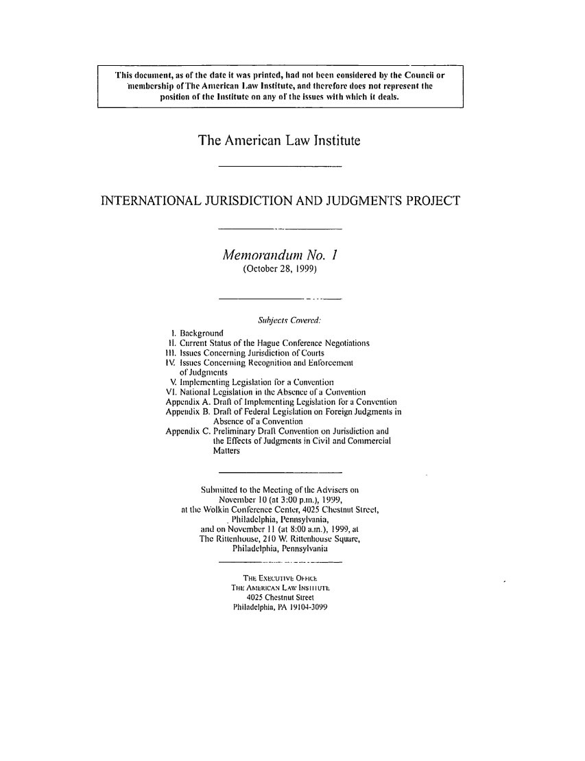 handle is hein.ali/alirej0001 and id is 1 raw text is: This document, as of the date it was printed, had not been considered by (fie Council or*nemibership) of The American Law Institute, and therefore (foes no( represent (iheposition oi'the Institute on any olthe issues with which it deals.The American Law InstituteINTERNATIONAL JURISDICTION AND JUDGMENTS PROJECTMemorandum No. I(October 28, 1999)Subjects Covered:1. Background11. Current Status of the Hague Conference NegotiationsIII. Issues Concerning Jurisdiction of CourtsIV. Issues Concerning Recognition and Enlbrcementof JudgmentsV. Implementing Legislation for a ConventionVI. National Legislation in the Absence of a ConventionAppendix A. Draft of Implementing Legislation flor a ConventionAppendix B. Draft of Federal Legislation on Foreign Judgments inAbsence of' a ConventionAppendix C. Preliminary Draft. Convention on Jurisdiction andthe Effects of Judgments in Civil and CommercialMattersSubmitted to the Meeting of the Advisers onNovember 10 (at 3:00 p.m.), 1999,at the Wolkin Conferenec Center, 4025 Chestnut Street,* Philadelphia, Pennsylvania,and on November I 1 (at 8:00 a.m.), 1999, atThe Rittenhouse, 210 W Rittenhouse Square,Philadelphia, PennsylvaniaTHE ExEcu'Iivi, Ol-icLTHL' AMERICAN LAW INS Il UTIL4025 Chestnut StreetPhiladelphia, PA 19104-3099