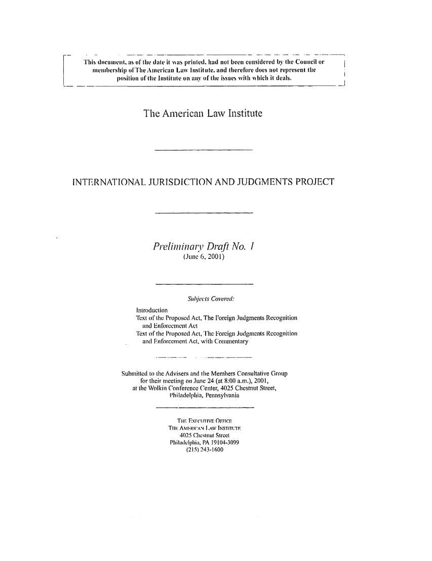 handle is hein.ali/alirej0002 and id is 1 raw text is: This document, as of the date it iias printed. had not been considered by the Council ormembership ofThe American Law Institute. and therefore does not represent theposition of the Institute on any of the issues with ihich it deals.The American Law InstituteINTERNATIONAL JURISDICTION AND .TUDGMENTS PROJECTPrelininaii' Draft Ivo. I(Ju1e 6, 2001)Subjects Covered:IntroductionText of the Proposed Act, The Foreign Judgments Recognitionand Enforcement ActText of the Proposed Act, Thc Foreign Judgments Recognitionand Enforcement Act, with CommentarySubmitted to the Advisers and the Members Consultative Groupfor their meeting on June 24 (at 8:00 a.m.), 2001,at the Wolkin Conference Center, 4025 Chestnut Street,I'hiladelphia, PennsylvaniaTinir. iXFCIITIVE OFFICETImE AMiMRCAN LAW INSTITC-rE4025 Chestnut StreetPhiladelphia, PA 19104-3099(215) 243-1600