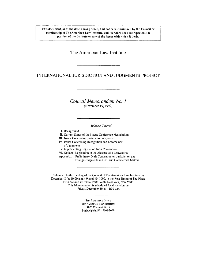handle is hein.ali/alirej0003 and id is 1 raw text is: This document, as of the date it was printed, had not been considered by the Council ormembership of The American Law Institute, and therefore does not represent theposition of the Institute on any of the issues with which it deals.The American Law           InstituteINTERNATIONAL JURISDICTION AND JUDGMENTS PROJECTCouncil Memoranduin No. 1(November 19, 1999)Subjects Covered:I. BackgroundII. Current Status of the I lague Conference NegotiationsIll. Issues Concerning Jurisdiction of CourtsIV. Issues Concerning Recognition and Enforcementof JudgmentsV Implementing Legislation for a ConventionVI. National Legislation in the Absence of a ConventionAppendix. Preliminary Draft Convention on Jurisdiction andForeign Judgments in Civil and Commercial MattersSubmitted to the meceling of the Council of The American Law Institute onDecember 8 (at 10:00 a.m.), 9, and 10, 1999, in the Rose Room of The Plaza,Fifth Avenue at Central Park South, New York, New York.This Memorandum is scheduled for discussion onFriday, December 10, at 11:30 a.m.THE EXFIuTIVE OFFICETHE ANERICAN LAW INSTITUTE4025 Chestnl StreetPlhladelphia, PA 19104-3099