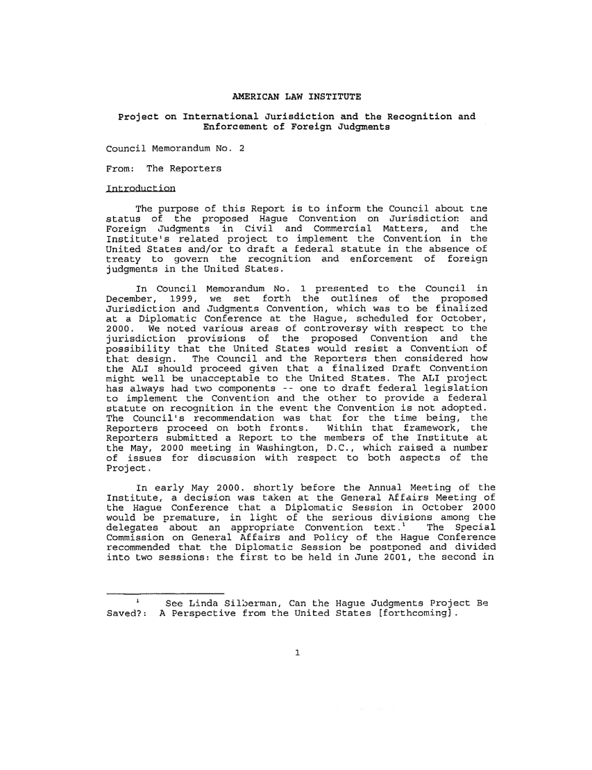 handle is hein.ali/alirej0004 and id is 1 raw text is: AMERICAN LAW INSTITUTEProject on International Jurisdiction and the Recognition andEnforcement of Foreign JudgmentsCouncil Memorandum No. 2From: The ReportersTntrndultitionThe purpose of this Report is to inform the Council about tnestatus of the proposed Hague Convention on Jurisdiction andForeign Judgments   in  Civil and Commercial Matters, and      theInstitute's related project to implement the Convention in theUnited States and/or to draft a federal statute in the absence oftreaty to govern the recognition and enforcement of foreignjudgments in the United States.In Council Memorandum No. 1 presented to the Council inDecember, 1999, we    set  forth  the outlines of    the proposedJurisdiction and Judgments Convention, which was to be finalizedat a Diplomatic Conference at the Hague, scheduled for October,2000. We noted various areas of controversy with respect to thejurisdiction  provisions  of the   proposed   Convention  and  thepossibility that the United States would resist a Convention ofthat design.   The Council and the Reporters then considered howthe ALI should proceed given that a finalized Draft Conventionmight well be unacceptable to the United States. The ALI projecthas always had two components -- one to draft federal legislationto implement the Convention and the other to provide a federalstatute on recognition in the event the Convention is not adopted.The Council's recommendation was that for the time being, theReporters proceed on both fronts.     Within that framework, theReporters submitted a Report to the members of the Institute atthe May, 2000 meeting in Washington, D.C., which raised a numberof issues for discussion with respect to both aspects of theProject.In early May 2000. shortly before the Annual Meeting of theInstitute, a decision was taken at the General Affairs Meeting ofthe Hague Conference that a Diplomatic Session in October 2000would be premature, in light of the serious divisions among thedelegates about an appropriate Convention text.'       The SpecialCommission on General Affairs and Policy of the Hague Conferencerecommended that the Diplomatic Session be postponed and dividedinto two sessions: the first to be held in June 2001, the second inI    See Linda Silberman, Can the Hague Judgments Project BeSaved?: A Perspective from the United States [forthcoming).