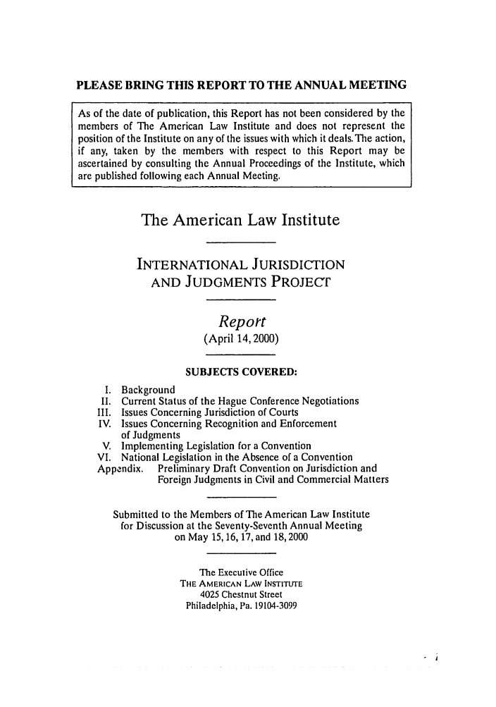 handle is hein.ali/alirej0008 and id is 1 raw text is: PLEASE BRING THIS REPORT TO THE ANNUAL MEETINGAs of the date of publication, this Report has not been considered by themembers of The American Law Institute and does not represent theposition of the Institute on any of the issues with which it deals. The action,if any, taken by the members with respect to this Report may beascertained by consulting the Annual Proceedings of the Institute, whichare published following each Annual Meeting.The American Law InstituteINTERNATIONAL JURISDICTIONAND JUDGMENTS PROJECTReport(April 14, 2000)SUBJECTS COVERED:I. BackgroundII. Current Status of the Hague Conference NegotiationsIII. Issues Concerning Jurisdiction of CourtsIV. Issues Concerning Recognition and Enforcementof JudgmentsV. Implementing Legislation for a ConventionVI. National Legislation in the Absence of a ConventionAppendix.  Preliminary Draft Convention on Jurisdiction andForeign Judgments in Civil and Commercial MattersSubmitted to the Members of The American Law Institutefor Discussion at the Seventy-Seventh Annual Meetingon May 15, 16, 17, and 18,2000The Executive OfficeTHE AMERICAN LAW INSTITUTE4025 Chestnut StreetPhiladelphia, Pa. 19104-3099