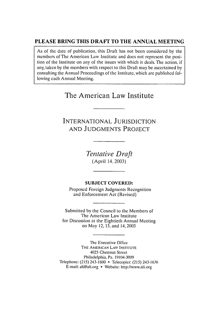 handle is hein.ali/alirej0010 and id is 1 raw text is: PLEASE BRING THIS DRAFT TO THE ANNUAL MEETINGAs of the date of publication, this Draft has not been considered by themembers of The American Law Institute and does not represent the posi-tion of the Institute on any of the issues with which it deals. The action, ifany, taken by the members with respect to this Draft may be ascertained byconsulting the Annual Proceedings of the Institute, which are published fol-lowing each Annual Meeting.The American Law InstituteINTERNATIONAL JURISDICTIONAND JUDGMENTS PROJECTTentative Draft(April 14, 2003)SUBJECT COVERED:Proposed Foreign Judgments Recognitionand Enforcement Act (Revised)Submitted by the Council to the Members ofThe American Law Institutefor Discussion at the Eightieth Annual Meetingon May 12, 13, and 14, 2003The Executive OfficeTHE AMERICAN LAW INSTIrUTE4025 Chestnut StreetPhiladelphia, Pa. 19104-3099Telephonc: (215) 243-1600 * Telecopier: (215) 243-1636E-mail: ali@ali.org  Website: http://www.ali.org