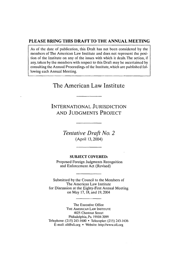 handle is hein.ali/alirej0012 and id is 1 raw text is: PLEASE BRING THIS DRAFT TO THE ANNUAL MEETINGAs of the date of publication, this Draft has not been considered by themembers of The American Law Institute and does not represent the posi-tion of the Institute on any of the issues with which it deals. The action, ifany, taken by the members with respect to this Draft may be ascertained byconsulting the Annual Proceedings of the Institute, which are published fol-lowing each Annual Meeting.The American Law InstituteINTERNATIONAL JURISDICTIONAND JUDGMENTS PROJECTTentative Draft No. 2(April 13, 2004)SUBJECT COVERED:Proposed Foreign Judgments Recognitionand Enforcement Act (Revised)Submitted by the Council to the Members ofThe American Law Institutefor Discussion at the Eighty-First Annual Meetingon May 17, 18, and 19,2004The Executive OfficeTHE AMERICAN LAW INSTrIUTE4025 Chestnut StreetPhiladelphia, Pa. 19104-3099Telephone: (215) 243-1600 - llecopier: (215) 243-1636E-mail: ali@ali.org * Website: http://www.ali.org