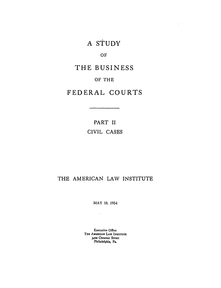 handle is hein.ali/alisdy0004 and id is 1 raw text is: A STUDYOFTHE BUSINESSOF THEFEDERALCOURTSPART 11CIVIL CASESTHE AMERICANLAW INSTITUTEMAY 10. 1934Executive OfficeTHE AMERICAN LAw INSTITUTE34o0 Chestnut StreetPhiladelphia, Pa.