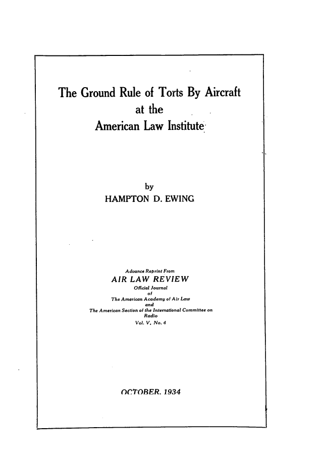 handle is hein.ali/grtac0001 and id is 1 raw text is: The Ground Rule of Torts By Aircraft                     at the          American Law Institute-                       by             HAMPTON D. EWING                  Advance Reprint From              AIR LAW REVIEW                    Offical Journal                        of              The American Academy of Air Law                       and        The American Section of the International Committee on                       Radio                     Vol. V, No. 4OCTOBER. 1934