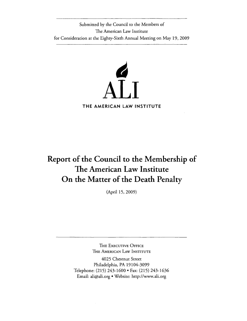 handle is hein.ali/misc0012 and id is 1 raw text is: Submitted by the Council to the Members ofThe American Law Institutefor Consideration at the Eighty-Sixth Annual Meeting on May 19, 2009ALlTHE AMERICAN LAW INSTITUTEReport of the Council to the Membership ofThe American Law InstituteOn the Matter of the Death Penalty(April 15, 2009)THE EXECUTIVE OFFICETHE AMERICAN LAW INSTITUTE4025 Chestnut StreetPhiladelphia, PA 19104-3099Telephone: (215) 243-1600  Fax: (215) 243-1636Email: ali@ali.org * Website: http://www.ali.org