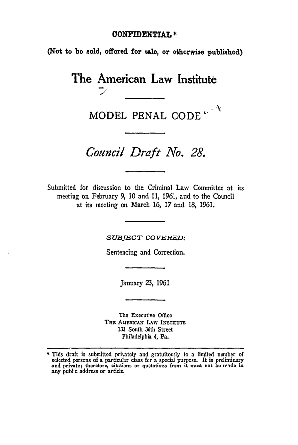 handle is hein.ali/mpc0390 and id is 1 raw text is: CONFIDENTIAL *
(Not to be sold, offered for ale, or otherwise published)
The American Law Institute
MODEL PENAL CODE 
Council Draft No. 28.
Submitted for discussion to the Criminal Law Committee at its
meeting on February 9, 10 and 11, 1961, and to the Council
at its meeting on March 16, 17 and 18, 1961.
SUBJECT COVERED:
Sentencing and Correction.
January 23, 1961
The Executive Office
Tima AmERICAN LAW INSTITUTE
133 South 36th Street
Philadelphia 4, Pa.
* This draft is submitted privately and gratuitously to a limited number of
selected persons of a particular class for a special purpose. It is preliminary
and private; therefore, citations or quotations from it must not be n'Ade In
any public address or article.



