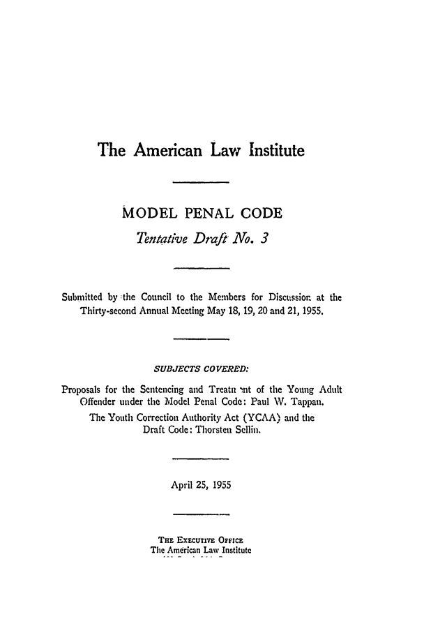handle is hein.ali/mpc0540 and id is 1 raw text is: The American Law Institute
MODEL PENAL CODE
Tentative Draft No. 3
Submitted by -the Council to the Members for Discttssiorn at the
Thirty-second Annual Meeting May 18, 19, 20 and 21, 1955.
SUBJECTS CO VERED:
Proposals for the Sentencing and Treatn int of the Young Adult
Offender under the Model Penal Code: Paul W. Tappan.
The Youth Correction Authority Act (YCAA) and the
Draft Code: Thorsten Sellin.
April 25, 1955
TuE EXECUTIVE OFFICE
The American Law Institute


