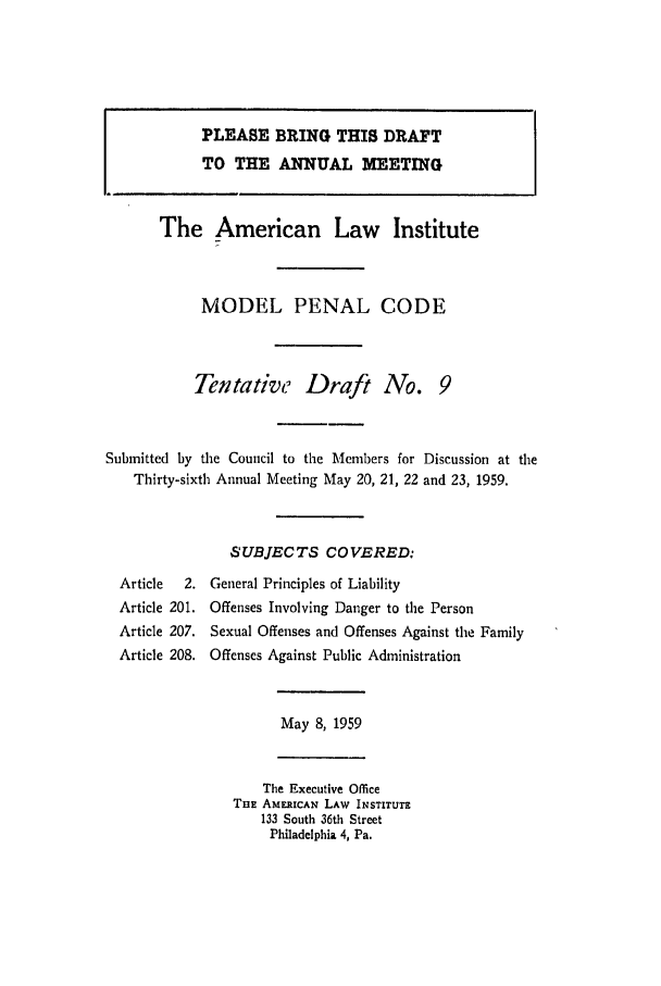 handle is hein.ali/mpc0600 and id is 1 raw text is: PLEASE BRING THIS DRAFT
TO THE ANNUAL MEETING
The American Law Institute
MODEL PENAL CODE
Tentative Draft No. 9
Submitted by the Council to the Members for Discussion at the
Thirty-sixth Annual Meeting May 20, 21, 22 and 23, 1959.
SUBJECTS COVERED:
Article  2. General Principles of Liability
Article 201. Offenses Involving Danger to the Person
Article 207. Sexual Offenses and Offenses Against the Family
Article 208. Offenses Against Public Administration

May 8, 1959

The Executive Office
TBE AMERICAN LAW INSTITUTE
133 South 36th Street
Philadelphia 4, Pa.


