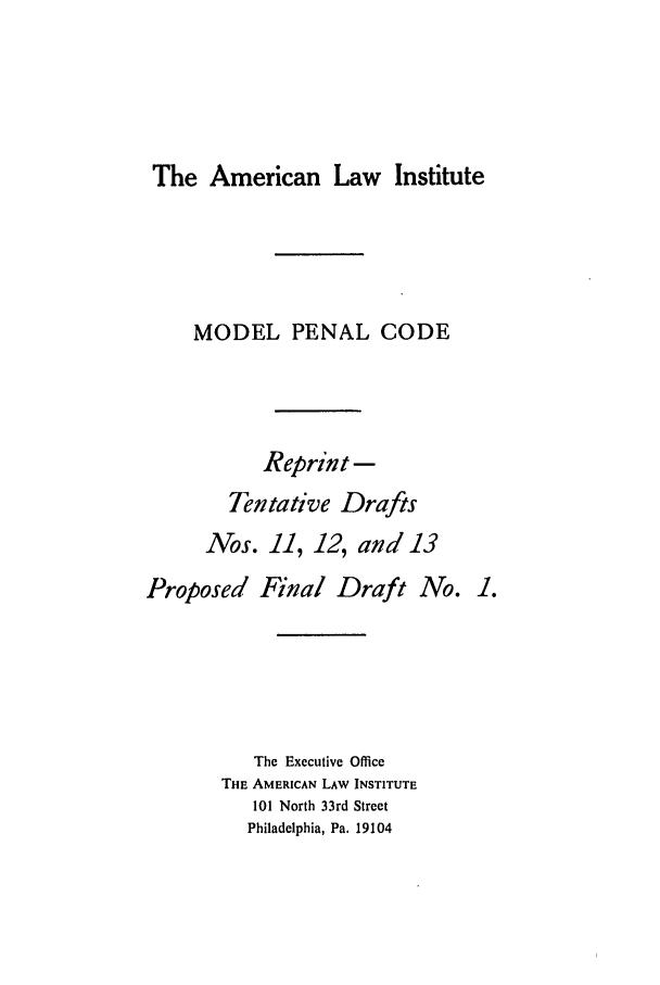 handle is hein.ali/mpc0672 and id is 1 raw text is: The American Law Institute

MODEL PENAL CODE
Reprint -
Tentative Drafts
Nos. 11, 12, and 13
Proposed Final Draft No. 1.
The Executive Office
THE AMERICAN LAW INSTITUTE
101 North 33rd Street
Philadelphia, Pa. 19104


