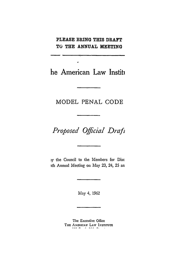 handle is hein.ali/mpc1010 and id is 1 raw text is: PLEASE BRING THIS DRAFT
TO THE ANNUAL MEETING
he American Law Instit
MODEL PENAL CODE
Proposed Official Drafi
)y the Council to the Members for Disc
ith Annual Meeting on May 23, 24, 25 an
May 4, 1962
The Executive Office
Tur ANIERICAu LAW IN STITUTE


