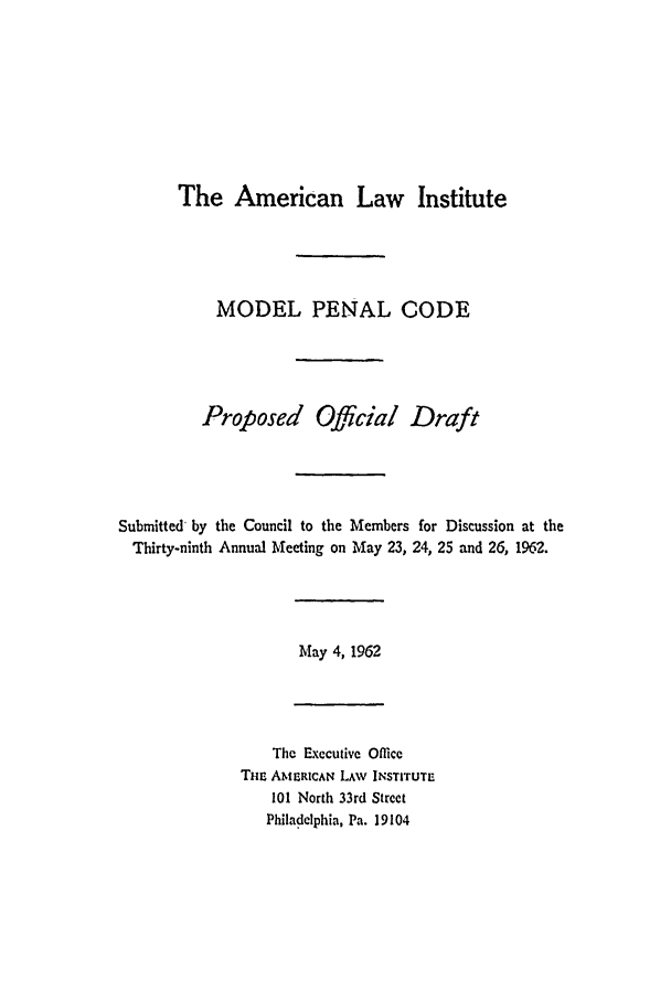 handle is hein.ali/mpc1020 and id is 1 raw text is: The American Law Institute

MODEL PENAL CODE
Proposed Official Draft
Submitted by the Council to the Members for Discussion at the
Thirty-ninth Annual Meeting on May 23, 24, 25 and 26, 1962.

May 4, 1962

The Executive Office
THc AMERICAN LAW INSTITUTE
101 North 33rd Street
Philadelphia, Pa. 19104


