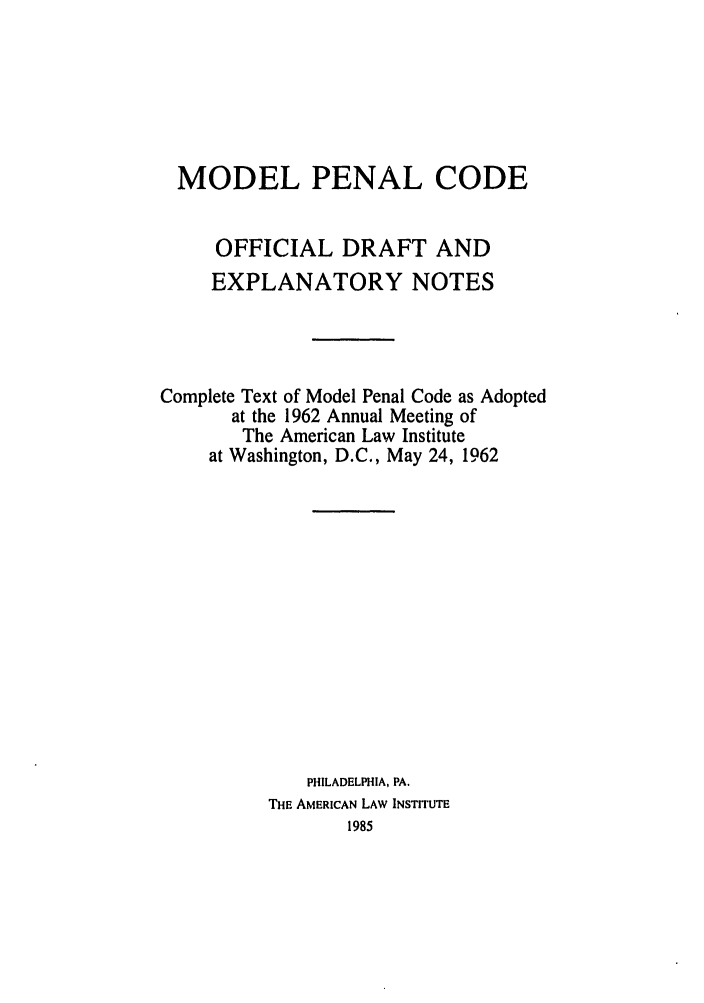 handle is hein.ali/mpc1040 and id is 1 raw text is: MODEL PENAL CODE
OFFICIAL DRAFT AND
EXPLANATORY NOTES
Complete Text of Model Penal Code as Adopted
at the 1962 Annual Meeting of
The American Law Institute
at Washington, D.C., May 24, 1962
PHILADELPHIA, PA.
THE AMERICAN LAW INSTITUTE
1985


