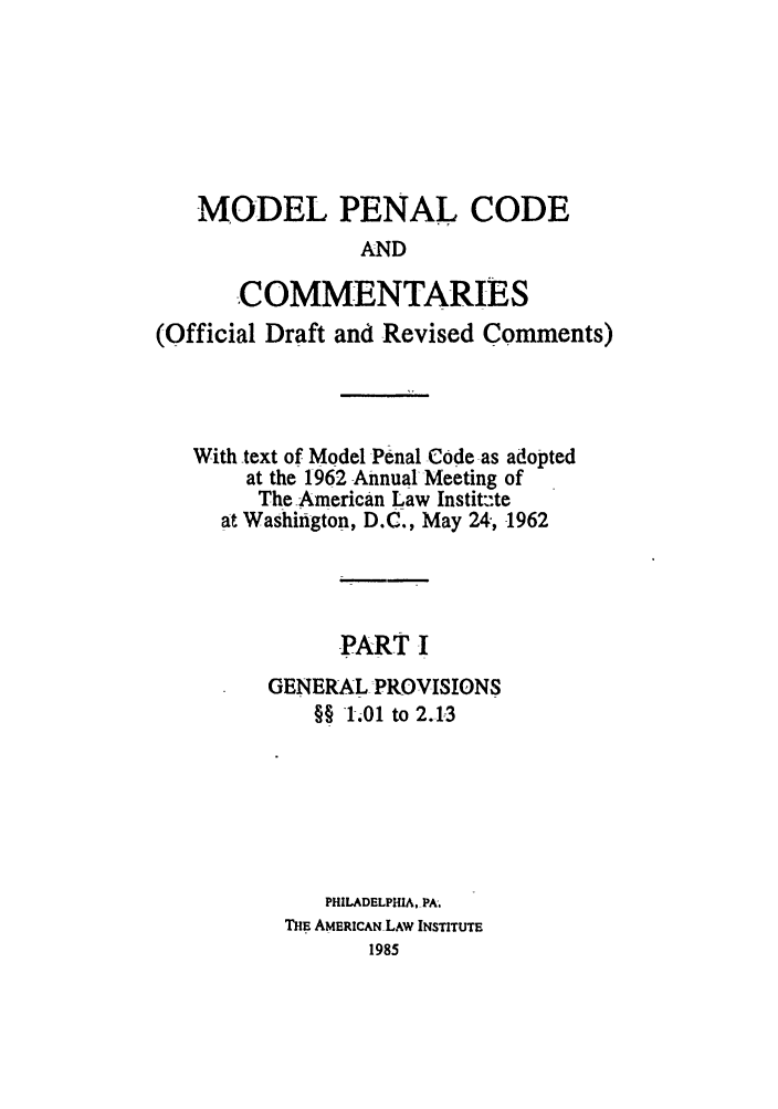 handle is hein.ali/mpc1050 and id is 1 raw text is: MODEL PENAL CODEANDCOMMENTARIES(Official Draft and Revised Comments)With text of Model Penal Code as adoptedat the 1962 Annual Meeting ofThe American Law Instit:-teat Washington, D.C., May 24, 1962PART IGENERAL PROVISIONS§§ 1.01 to 2.13PHILADELPHIA, PA.THE AMERICAN LAW INSTITUTE1985