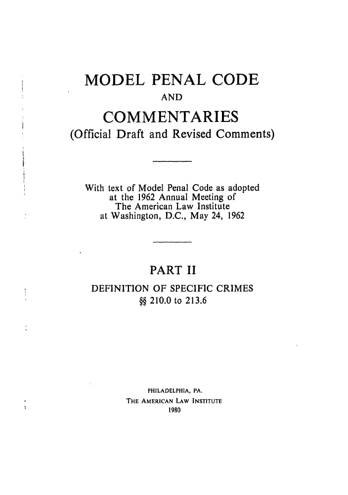 handle is hein.ali/mpc1065 and id is 1 raw text is: MODEL PENAL CODE
AND
COMMENTARIES
(Official Draft and Revised Comments)
With text of Model Penal Code as adopted
at the 1962 Annual Meeting of
The American Law Institute
at Washington, D.C., May 24, 1962
PART II
DEFINITION OF SPECIFIC CRIMES
§§ 210.0 to 213.6
PHILADELPHIA, PA.
THE AMERICAN LAW INSTITUTE


