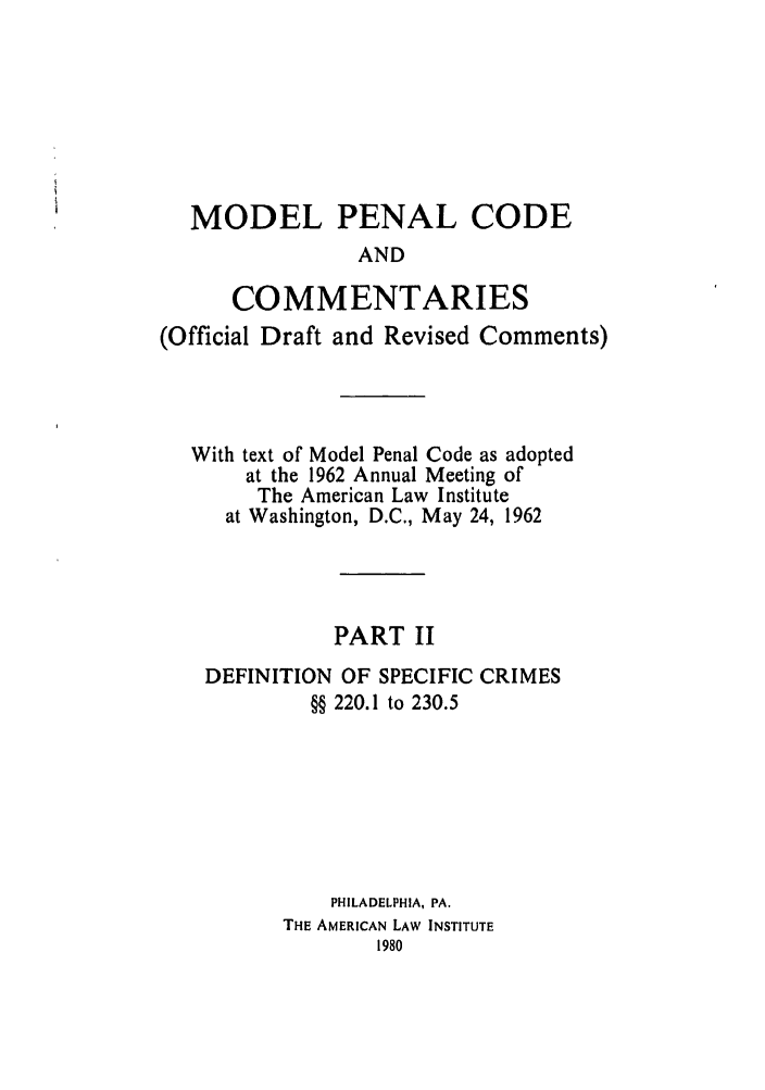 handle is hein.ali/mpc1070 and id is 1 raw text is: MODEL PENAL CODE
AND
COMMENTARIES
(Official Draft and Revised Comments)
With text of Model Penal Code as adopted
at the 1962 Annual Meeting of
The American Law Institute
at Washington, D.C., May 24, 1962
PART II
DEFINITION OF SPECIFIC CRIMES
§§ 220.1 to 230.5
PHILADELPHIA, PA.
THE AMERICAN LAW INSTITUTE


