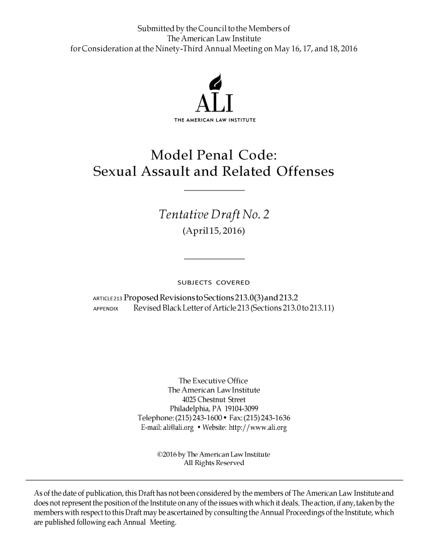 handle is hein.ali/mpc2277 and id is 1 raw text is:                           Submitted by the Council to the Members of                                  The American Law Institute         for Consideration at the Ninety-Third Annual Meeting on May 16,17, and 18,2016                                             6                                         ALI                                    THE AMERICAN LAW INSTITUTE                              Model Penal Code:               Sexual Assault and Related Offenses                                Tentative Draft No. 2                                      (April15, 2016)                                      SUBJECTS COVERED               ARTICLE 213 Proposed Revisions to Sections 213.0(3) and 213.2               APPENDIX  Revised Black Letter of Article 213 (Sections 213.0 to 213.11)                                     The Executive Office                                  The American Law Institute                                      4025 Chestnut Street                                   Philadelphia, PA 19104-3099                          Telephone: (215) 243-1600 ° Fax: (215) 243-1636                          E-mail: ali@ali.org  Website: http://www.ali.org                               ©2016 by The American Law Institute                                      All Rights ReservedAs of the date of publication, this Draft has not been considered by the members of The American Law Institute anddoes not represent the position of the Institute on any of the issues with which it deals. The action, if any, taken by themembers with respect to this Draft may be ascertained by consulting the Annual Proceedings of the Institute, whichare published following each Annual Meeting.