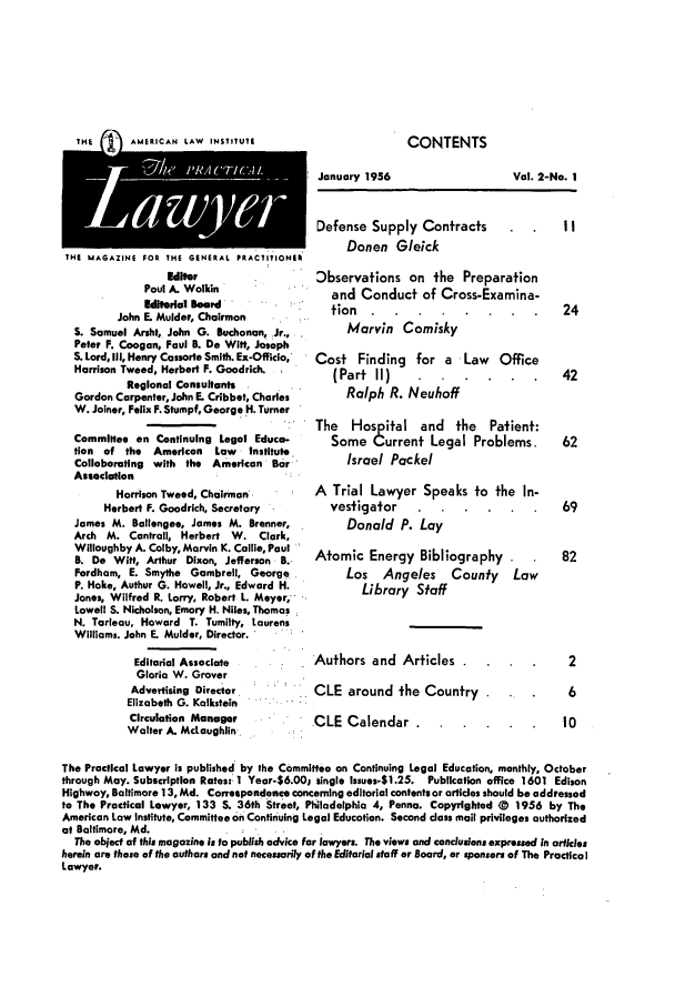 handle is hein.ali/praclaw0002 and id is 1 raw text is: IKE 1    AMERICAN LAW INSTITUTEJanuary 1956THE MAGAZINE FOR THE GENERAL PRACTITIONEREditorPaul A. WolkinEditorial BoardJohn E. Mulder, ChairmanS. Samuel Arsht, John G. Buchanan, Jr.,Peter F. Coogan, Paul B. Do Witt, JosephS. Lord, ill, Henry Cassorte Smith. Ex-Officio,Harrison Tweed, Herbert F. Goodrich.Regional ConsultantsGordon Carpenter, John E. Cribbet, CharlesW. Joiner, Felix F. Stumpf, George H. TurnerCommittee on Continuing Legal Educa-tion of the   American  Law   InstituteCollaborating with the American BarAssociationHarrison Tweed, ChairmanHerbert F. Goodrich, SecretaryJames M. Ballengee, James M. Brenner,Arch M. Contrail, Herbert W. Clark,Willoughby A. Colby, Marvin K. Collie, PaulB. De Witt, Arthur Dixon, Jefferson B..Fordham, E. Smythe Gambrell, GeorgeP. Hoke, Authur G. Howell, Jr., Edward H.Jones, Wilfred R. Lorry, Robert L. Meyer,Lowell S. Nicholson, Emory H. Niles, ThomasN. Tarleau, Howard T. Tumilty, LaurensWilliams. John E. Mulder, Director.Editorial AssociateGloria W. GroverAdvertising DirectorElizabeth G. KalksteinCirculation ManagerWalter A. McLaughlin,Defense Supply Contracts         IIDonen GleickObservations on the Preparationand Conduct of Cross-Examina-tion ..... ...              24Marvin ComiskyCost Finding for a Law Office(Part II) ......         42Ralph R. NeuhoffThe Hospital and the Patient:Some Current Legal Problems.   62Israel PackelA Trial Lawyer Speaks to the In-vestigator ......         69Donald P. LayAtomic Energy Bibliography       82Los Angeles County LawLibrary StaffAuthors and Articles     .        2CLE around the Country    .       6CLE Calendar ........ .         10The Practical Lawyer is published by the Committee on Continuing Legal Education, monthly, Octoberthrough May. Subscription Rates: 1 Year-$6.00; single issues-$1.25. Publication office 1601 EdisonHighway, Baltimore 13, Md. Correspondence concerning editorial contents or articles should be addressedto The Practical Lawyer, 133 S. 36th Street, Philadelphia 4, Penna. Copyrighted ) 1956 by TheAmerican Law institute, Committee on Continuing Legal Education. Second class mail privileges authorizedat Baltimore, Md.The object of this magazine Is to publish advice far lawyers. The views and conclusions expressed in articlesherein are those of the authors and not necessarily of the Editorial staff or Board, or sponsors of The PracticalLawyer.Vol. 2-No. ICONTENTS