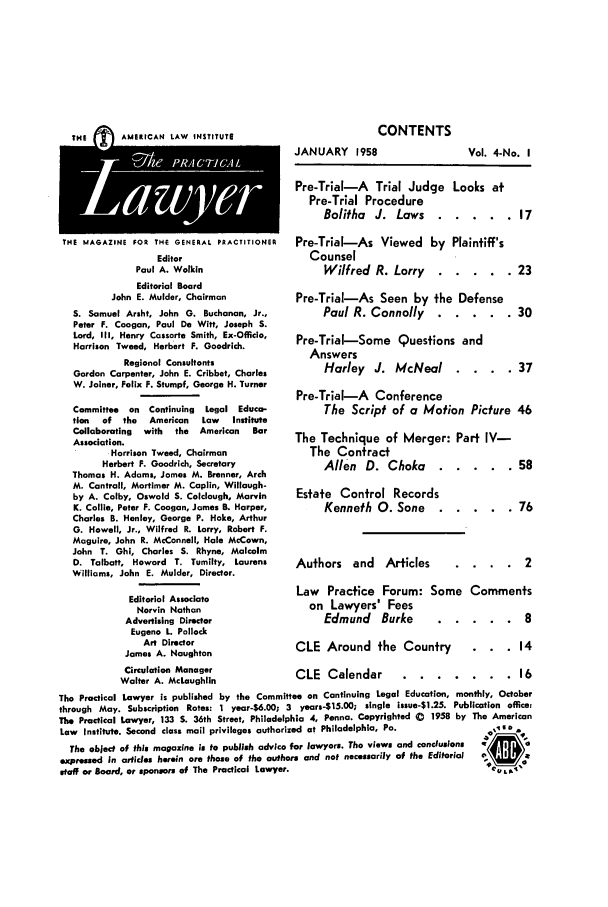 handle is hein.ali/praclaw0004 and id is 1 raw text is: CONTENTSJANUARY 1958THE       AMERICAN LAW INSTITUTETHE MAGAZINE FOR THE GENERAL PRACTITIONEREditorPaul A. WolkinEditorial BoardJohn E. Mulder, ChairmanS. Samuel Arsht, John G. Buchanan, Jr.,Peter F. Coogan, Paul De Witt, Joseph S.Lord, III, Henry Cassorte Smith, Ex-Officio,Harrison Tweed, Herbert F. Goodrich.Regional ConsultantsGordon Carpenter, John E. Cribbet, CharlesW. Joiner, Felix F. Stumpf, George H. TurnerCommittee  on Continuing  Legal Educa-tion  of  the  American  Law   InstituteCollaborating  with  the  American  BarAssociation.Harrison Tweed, ChairmanHerbert F. Goodrich, SecretaryThomas H. Adams, James M. Brenner, ArchM. Contrail, Mortimer M. Caplin, Willough-by A. Colby, Oswald S. Colclough, MarvinK. Collie, Peter F. Coogan, James B. Harper,Charles B. Henley, George P. Hake, ArthurG. Howell, Jr., Wilfred R. Lorry, Robert F.Maguire, John R. McConnell, Hale McCown,John T. Ohl, Charles S. Rhyne, MalcolmD. Talbott, Howard T. Tumilty, LaurensWilliams, John E. Mulder, Director.Editorial AssociateNorvin NathanAdvertising DirectorEugene L. PollockArt DirectorJames A. NaughtonCirculation ManagerWalter A. McLaughlinPre-Trial-A Trial Judge Looks atPre-Trial ProcedureBolitha J. Laws ...... .17Pre-Trial-As Viewed by Plaintiff'sCounselWilfred R. Lorry ...... .23Pre-Trial-As Seen by the DefensePaul R. Connolly ...... .30Pre-Trial-Some Questions andAnswersHarley J. McNeal . . . . 37Pre-Tral-A ConferenceThe Script of a Motion Picture 46The Technique of Merger: Part IV-The ContractAllen D. Choka ...... .58Estate Control RecordsKenneth 0. SaneAuthors and Articles    . . . . 2Law Practice Forum: Some Commentson Lawyers' FeesEdmund Burke     ......       8CLE Around the Country     . . . 14CLE Calendar ..     ....... .16.   .   . 76The Practical Lawyer is published by the Committee on Continuing Legal Education, monthly, Octoberthrough May. Subscription Rates: 1 year-$6.00; 3 years-$15.00; single issue-S1.25. Publication office:The Practical Lawyer, 133 S. 36th Street, Philadelphia 4, Penna. Copyrighted C 1958 by The AmericanLaw Institute. Second class mail privileges authorized at Philadelphia, Pa.           1The object of this magazine is to publish advice for lawyers. The views and conclusionsexpressed in articles herein are those of the authors and not necessarily of the Editorial  \staff or Board, or sponsors of The Practical Lawyer.                                 eR,Vol. 4-No. I