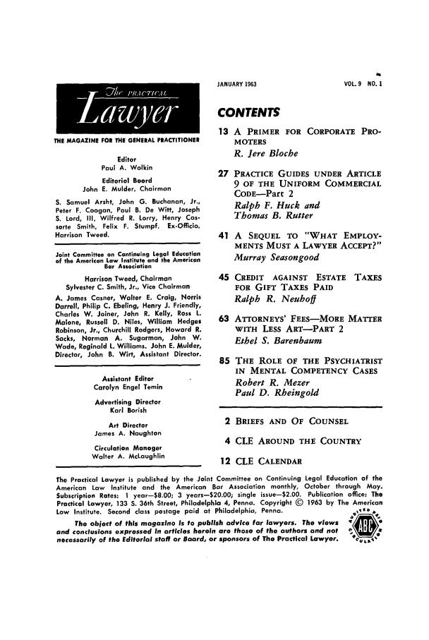 handle is hein.ali/praclaw0009 and id is 1 raw text is: JANUARY 1963THE MAGAZINE FOR THE GENERAL PRACTITIONEREditorPaul A. WolkinEditorial BoardJohn E. Mulder, ChairmanS. Samuel Arsht, John G. Buchanan, Jr.,Peter F. Coogan, Paul B. De Witt, JosephS. Lord, Ill, Wilfred R. Lorry, Henry Cas-sorte Smith, Felix F. Stumpf. Ex-Officia,Harrison Tweed.Joint Committee on Continuing Legal Educationof the American Law Institute and the AmericanBar AssociationHarrison Tweed, ChairmanSylvester C. Smith, Jr., Vice ChairmanA. James Casner, Walter E. Craig, NorrisDarrell, Philip C. Ebeling, Henry J. Friendly,Charles W. Joiner, John R. Kelly, Ross L.Malone, Russell D. Niles, William HedgesRobinson, Jr., Churchill Rodgers, Howard R.Sacks, Norman    A. Sugarman, John W.Wade, Reginald L. Williams. John E. Mulder,Director, John B. Wirt, Assistant Director.Assistant EditorCarolyn Engel TeminAdvertising DirectorKarl BorishArt DirectorJames A. NaughtonCirculation ManagerWalter A. McLaughlinCONTENTS13 A PRIMER FOR CORPORATE PRO-MOTERSR. Jere Bloche27 PRACTICE GUIDES UNDER ARTICLE9 OF THE UNIFORM COMMERCIALCODE-Part 2Ralph F. Huck andThomas B. Rutter41 A SEQUEL TO WHAT EMPLOY-MENTS MUST A LAWYER ACCEPT?Murray Seasongood45 CREDIT AGAINST ESTATEFOR GIFT TAXES PAIDRalph R. NeuhoffTAXES63 ATTORNEYS' FEES-MORE MATTERWITH LESS ART-PART 2Ethel S. Barenbaum85 THE ROLE OF THE PSYCHIATRISTIN MENTAL COMPETENCY CASESRobert R. MezerPaul D. Rheingold2 BRIEFS AND OF COUNSEL4 CLE AROUND THE COUNTRY12 CLE CALENDARThe Practical Lawyer is published by the Joint Committee on Continuing Legal Education of theAmerican Law  Institute and the American Bar Association monthly, October through May.Subscription Rates: 1 year-8.00; 3 years-20.00; single issue-$2.00. Publication office: ThePractical Lawyer, 133 S. 36th Street, Philadelphia 4, Penna. Copyright (D 1963 by The AmericanLaw Institute. Second class postage paid at Philadelphia, Penna.             ,i.eThe object of this magazine is to publish advice for lawyers. The viewsand conclusions expressed in articles herein are those of the authors and notnecessarily of the Editorial staff or Board, or sponsors of The Practical Lawyer.  +CL,VOL 9 NO. I