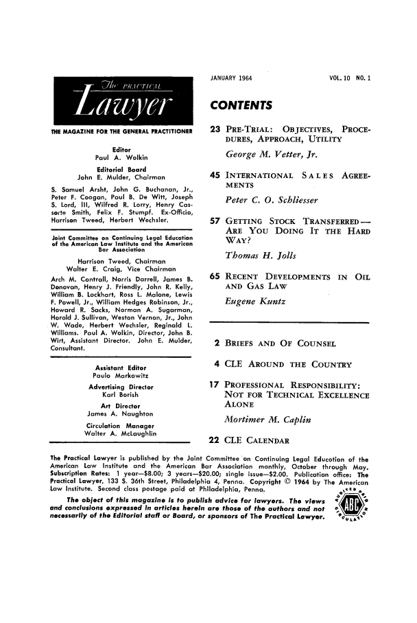 handle is hein.ali/praclaw0010 and id is 1 raw text is: JANUARY 1964THE MAGAZINE FOR THE GENERAL PRACTITIONEREditorPaul A. WolkinEditorial BoardJohn E. Mulder, ChairmanS. Samuel Arsht, John G. Buchanan, Jr.,Peter F. Coogan, Paul B. De Witt, JosephS. Lord, III, Wilfred R. Lorry, Henry Cas-sate Smith, Felix F. Stumpf. Ex-Officio,Harrison Tweed, Herbert Wechsler.Joint Committee an Continuing Legal Educationof the American Law Institute and the AmericanBar AssociationHarrison Tweed, ChairmanWalter E. Craig, Vice ChairmanArch M. Contrail, Norris Darrell, James B.Donovan, Henry J. Friendly, John R. Kelly,William B. Lockhart, Ross L. Malone, LewisF. Powell, Jr., William Hedges Robinson, Jr.,Howard R. Sacks, Norman A. Sugarman,Harold J. Sullivan, Weston Vernon, Jr., JohnW. Wade, Herbert Wechsler, Reginald L.Williams. Paul A. Wolkin, Director, John B.Wirt, Assistant Director. John E. Mulder,Consultant.Assistant EditorPaula MarkowitzAdvertising DirectorKarl BorishArt DirectorJames A. NaughtonCirculation ManagerWalter A. McLaughlinCONTENTS23 PRE-TRIAL: OBJECTIVES, PROCE-DURES, APPROACH, UTILITYGeorge M. Vetter, Jr.45 INTERNATIONAL S A L E S AGREE-MENTSPeter C. 0. Schliesser57 GETTING STOCK TRANSFERRED-ARE YOU DOING IT THE HARDWAY?Thomas H. Jolls65 RECENT DEVELOPMENTS IN OILAND GAS LAWEugene Kuntz2 BRIEFS AND OF COUNSEL4 CLE AROUND THE COUNTRY17 PROFESSIONAL RESPONSIBILITY:NOT FOR TECHNICAL EXCELLENCEALONEMortimer M. Caplin22 CLE CALENDARThe Practical Lawyer is published by the Joint Committee on Continuing Legal Education of theAmerican Law  Institute and the American Bar Association monthly, October through May.Subscription Rates: I year-8.00; 3 years-20.00; single issue-2.00. Publication office: ThePractical Lawyer, 133 S. 36th Street, Philadelphia 4, Penna. Copyright © 1964 by The AmericanLaw Institute. Second class postage paid at Philadelphia, Penna.The object of this magazine is to publish advice for lawyers. The views    Iand conclusions expressed in articles herein are those of the authors and not  C!   cnecessarily of the Editorial staff or Board, or sponsors of The Practical Lawyer.  0cCLVOL. 10 NO. 1