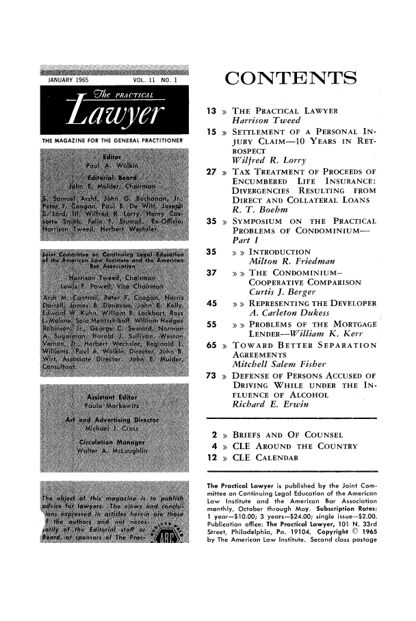 handle is hein.ali/praclaw0011 and id is 1 raw text is: JANUARY 1965VOL. 11 NO. 1THE MAGAZINE FOR THE GENERAL PRACTITIONERCONTENTS13 >> THE PRACTICAL LAWYERHarrison Tweed15 >> SETTLEMENT OF A PERSONAL IN-JURY CLAIM-10 YEARS IN RET-ROSPECTWilfred R. Lorry27 >> TAX TREATMENT OF PROCEEDS OFENCUMBERED     LIFE   INSURANCE:DIVERGENCIES RESULTING      FROMDIRECT AND COLLATERAL LOANSR. T. Boehm35 >> SYMPOSIUM    ON   THE PRACTICALPROBLEMS OF CONDOMINIUM-Part I35    >> INTRODUCTIONMilton R. Friedman37   >> >> THE CONDOMINIUM-COOPERATIVE COMPARISONCurtis J. Berger45   >> >> REPRESENTING THE DEVELOPERA. Carleton Dukess55   >> > PROBLEMS OF THE MORTGAGELENDER-William K. Kerr65 >> TOWARD BETTER SEPARATIONAGREEMENTSMitchell Salem Fisher73 >> DEFENSE OF PERSONS ACCUSED OFDRIVING WHILE UNDER THE IN-FLUENCE OF ALCOHOLRichard E. Erwin2 >> BRIEFS AND OF COUNSEL4 >> CLE AROUND THE COUNTRY12 >> CLE CALENDARThe Practical Lawyer is published by the Joint Com-mittee on Continuing Legal Education of the AmericanLaw Institute and the American Bar Associationmonthly, October through May. Subscription Rates:1 year-$10.00; 3 years-$24.00; single issue-$2.00.Publication office: The Practical Lawyer, 101 N. 33rdStreet, Philadelphia, Pa. 19104. Copyright © 1965by The American Law Institute. Second class postage