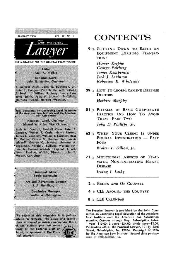 handle is hein.ali/praclaw0012 and id is 1 raw text is: JANUARY 1966VOL. 12 NO. 1EHE MAGAZINE FOR THE GENERAL PRACTITIONERCONTENTS9 >> GETTING DOWN        TO EARTH    ONEQUIPMENT     LEASING TRANSAC-TIONSHomer KripkeGeorge FairbergJames KempenichJack J. LevinsonRobinson R. Whiteside39 >> How To CROSS-EXAMINE DEFENSEDOCTORSHerbert Murphy51 >> PITFALLS IN    BASIC CORPORATEPRACTICE AND How To AVOIDTHEM-PART TwoJohn D. Phillips, Sr.63 > WHEN     YOUR CLIENT IS UNDERFEDERAL INVESTIGATION - PARTFOURWalter E. Dillon, Jr.71 > MEDICOLEGAL ASPECTS OF TRAU-MATIC NONPENETRATING HEARTDISEASEIrving I. Lasky2 >> BRIEFS AND OF COUNSEL4 >> CLE AROUND THE COUNTRY8 >> CLE CALENDARThe Practical Lawyer is published by the Joint Com-mittee on Continuing Legal Education of the AmericanLaw Institute and the American Bar Associationmonthly, October through May. Subscription Rates:1 year-10.00; 3 years-$24.00; single issue-$2.00.Publication office: The Practical Lawyer, 101 N. 33rdStreet, Philadelphia, Pa. 19104. Copyright © 1966by The American Law Institute. Second class postagenaid at Philadelphia, Pa.