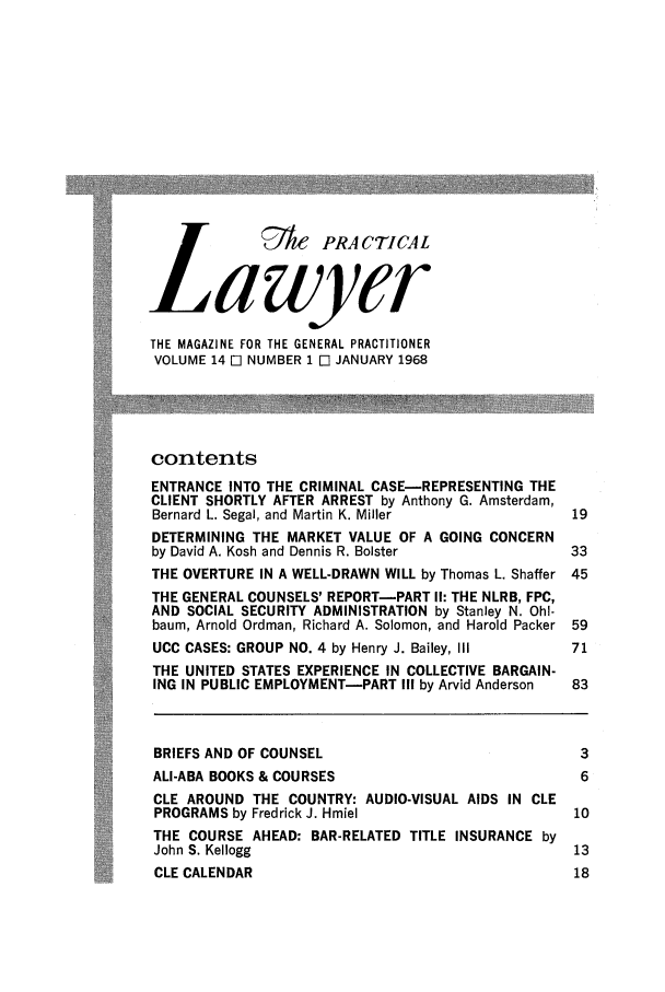 handle is hein.ali/praclaw0014 and id is 1 raw text is: 0&A PRACTICALlawyerTHE MAGAZINE FOR THE GENERAL PRACTITIONERVOLUME 14 E NUMBER 1 M JANUARY 1968contentsENTRANCE INTO THE CRIMINAL CASE-REPRESENTING THECLIENT SHORTLY AFTER ARREST by Anthony G. Amsterdam,Bernard L. Segal, and Martin K. Miller           19DETERMINING THE MARKET VALUE OF A GOING CONCERNby David A. Kosh and Dennis R. Bolster           33THE OVERTURE IN A WELL-DRAWN WILL by Thomas L. Shaffer 45THE GENERAL COUNSELS' REPORT-PART I1: THE NLRB, FPC,AND SOCIAL SECURITY ADMINISTRATION by Stanley N. Ohl-baum, Arnold Ordman, Richard A. Solomon, and Harold Packer 59UCC CASES: GROUP NO. 4 by Henry J. Bailey, 111   71THE UNITED STATES EXPERIENCE IN COLLECTIVE BARGAIN-ING IN PUBLIC EMPLOYMENT-PART III by Arvid Anderson  83BRIEFS AND OF COUNSEL                             3ALI-ABA BOOKS & COURSES                           6CLE AROUND THE COUNTRY: AUDIO-VISUAL AIDS IN CLEPROGRAMS by Fredrick J. Hmiel                    10THE COURSE AHEAD: BAR-RELATED TITLE INSURANCE byJohn S. Kellogg                                  13CLE CALENDAR                                     18