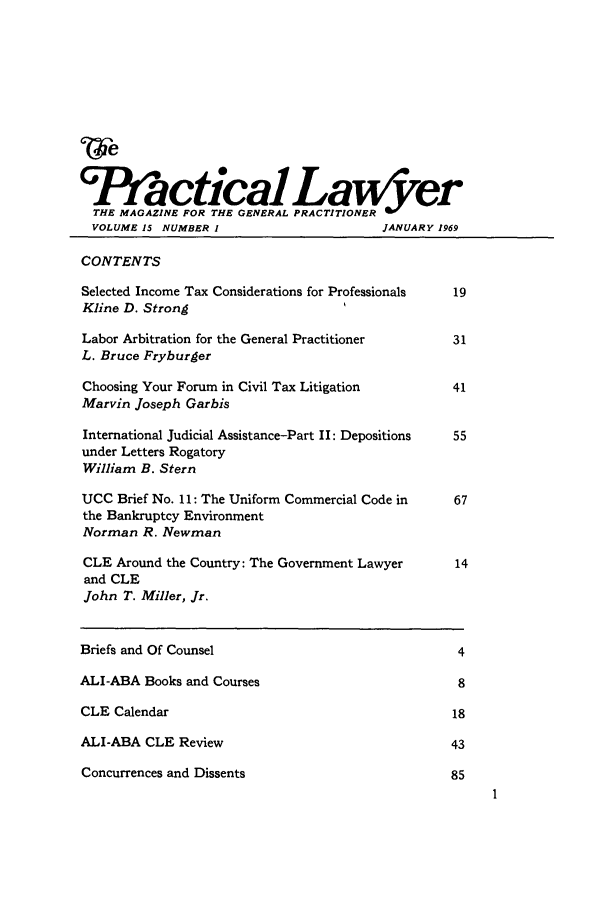 handle is hein.ali/praclaw0015 and id is 1 raw text is: WeGIlfactical TI yeTHE MAGAZINE FOR THE GENERALVOLUME 15 NUMBER I                        JANUARY 1969CONTENTSSelected Income Tax Considerations for Professionals  19Kline D. StrongLabor Arbitration for the General Practitioner        31L. Bruce FryburgerChoosing Your Forum in Civil Tax Litigation           41Marvin Joseph GarbisInternational Judicial Assistance-Part II: Depositions  55under Letters RogatoryWilliam B. SternUCC Brief No. 11: The Uniform Commercial Code in      67the Bankruptcy EnvironmentNorman R. NewmanCLE Around the Country: The Government Lawyer         14and CLEJohn T. Miller, Jr.Briefs and Of Counsel                                  4ALI-ABA Books and Courses                              8CLE Calendar                                          18ALI-ABA CLE Review                                    43Concurrences and Dissents                             85