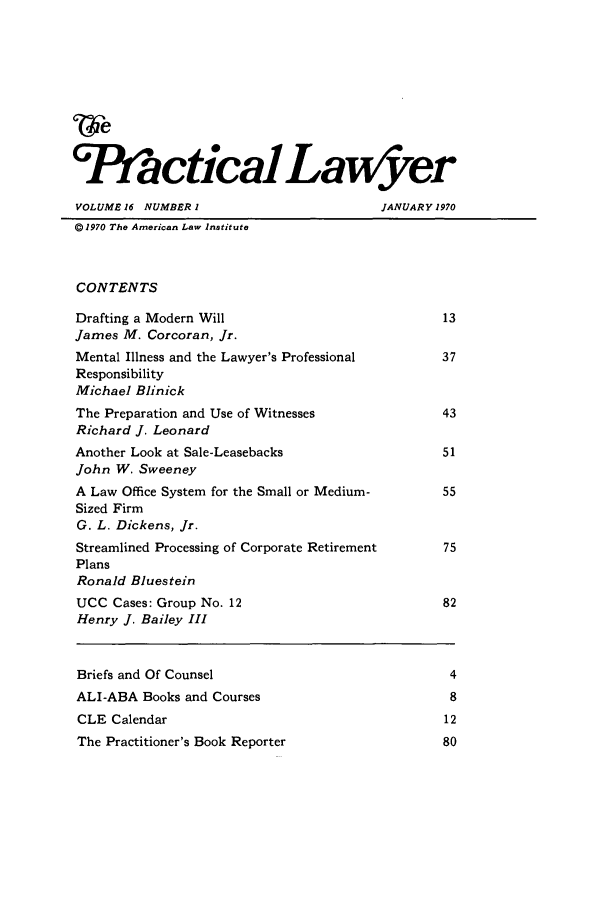 handle is hein.ali/praclaw0016 and id is 1 raw text is: (vePractical LawyverVOLUME 16 NUMBER I                           JANUARY 1970@1970 The American Law InstituteCONTENTSDrafting a Modern Will                                13James M. Corcoran, Jr.Mental Illness and the Lawyer's Professional          37ResponsibilityMichael BlinickThe Preparation and Use of Witnesses                  43Richard J. LeonardAnother Look at Sale-Leasebacks                       51John W. SweeneyA Law Office System for the Small or Medium-          55Sized FirmG. L. Dickens, Jr.Streamlined Processing of Corporate Retirement        75PlansRonald BluesteinUCC Cases: Group No. 12                               82Henry J. Bailey IIIBriefs and Of Counsel                                  4ALI-ABA Books and Courses                              8CLE Calendar                                          12The Practitioner's Book Reporter                      80