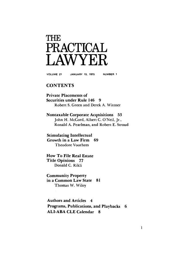 handle is hein.ali/praclaw0021 and id is 1 raw text is: THEPRACTICALLAWYERVOLUME 21  JANUARY 15, 1975  NUMBER 1CONTENTSPrivate Placements ofSecurities under Rule 146 9Robert S. Green and Derek A. WittnerNontaxable Corporate Acquisitions 53John H. McCord, Albert C. O'Neil, Jr.,Ronald A. Pearlman, and Robert E. StroudStimulating IntellectualGrowth in a Law Firm 69Theodore VoorheesHow To File Real EstateTitle Opinions 77Donald C. RikliCommunity Propertyin a Common Law State 81Thomas W. WileyAuthors and Articles 4Programs, Publications, and Playbacks 6ALI-ABA CLE Calendar 8