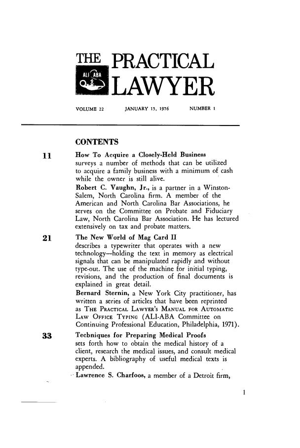 handle is hein.ali/praclaw0022 and id is 1 raw text is: THE PRACTICALKLAWYERVOLUME 22      JANUARY 15, 1976     NUMBER ICONTENTS11        How To Acquire a Closely-Held Businesssurveys a number of methods that can be utilizedto acquire a family business with a minimum of cashwhile the owner is still alive.Robert C. Vaughn, Jr., is a partner in a Winston-Salem, North Carolina firm. A member of theAmerican and North Carolina Bar Associations, heserves on the Committee on Probate and FiduciaryLaw, North Carolina Bar Association. He has lecturedextensively on tax and probate matters.21        The New World of Mag Card IIdescribes a typewriter that operates with a newtechnology-holding the text in memory as electricalsignals that can be manipulated rapidly and withouttype-out. The use of the machine for initial typing,revisions, and the production of final documents isexplained in great detail.Bernard Sternin, a New York City practitioner, haswritten a series of articles that have been reprintedas THE PRACTICAL LAWYER'S MANUAL FOR AUTOMATICLAW OFFICE TYPING (ALI-ABA Committee onContinuing Professional Education, Philadelphia, 1971).33        Techniques for Preparing Medical Proofssets forth how to obtain the medical history of aclient, research the medical issues, and consult medicalexperts. A bibliography of useful medical texts isappended.Lawrence S. Charfoos, a member of a Detroit firm,