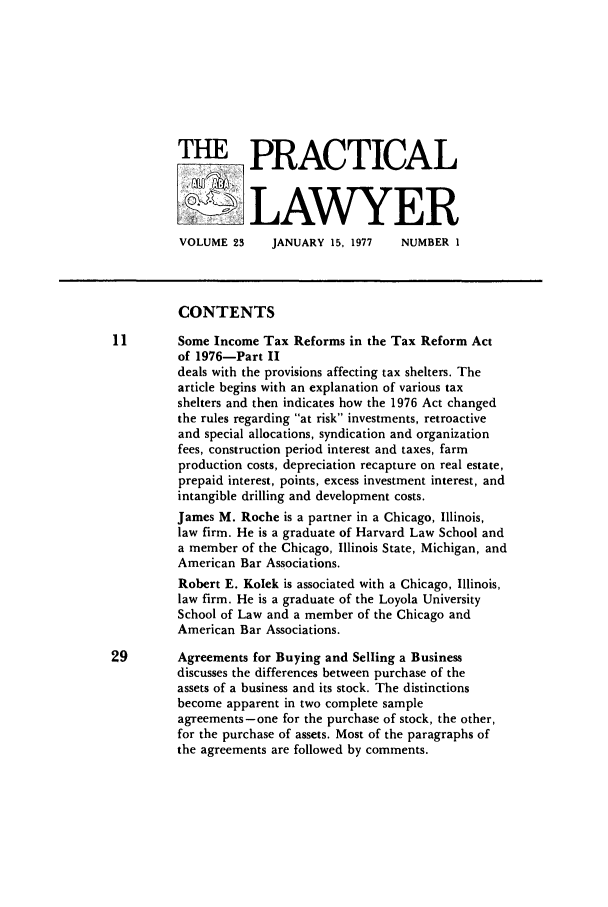 handle is hein.ali/praclaw0023 and id is 1 raw text is: THE PRACTICALLAWYERVOLUME 23    JANUARY 15, 1977    NUMBER 1CONTENTS11        Some Income Tax Reforms in the Tax Reform Actof 1976-Part IIdeals with the provisions affecting tax shelters. Thearticle begins with an explanation of various taxshelters and then indicates how the 1976 Act changedthe rules regarding at risk investments, retroactiveand special allocations, syndication and organizationfees, construction period interest and taxes, farmproduction costs, depreciation recapture on real estate,prepaid interest, points, excess investment interest, andintangible drilling and development costs.James M. Roche is a partner in a Chicago, Illinois,law firm. He is a graduate of Harvard Law School anda member of the Chicago, Illinois State, Michigan, andAmerican Bar Associations.Robert E. Kolek is associated with a Chicago, Illinois,law firm. He is a graduate of the Loyola UniversitySchool of Law and a member of the Chicago andAmerican Bar Associations.29        Agreements for Buying and Selling a Businessdiscusses the differences between purchase of theassets of a business and its stock. The distinctionsbecome apparent in two complete sampleagreements-one for the purchase of stock, the other,for the purchase of assets. Most of the paragraphs ofthe agreements are followed by comments.