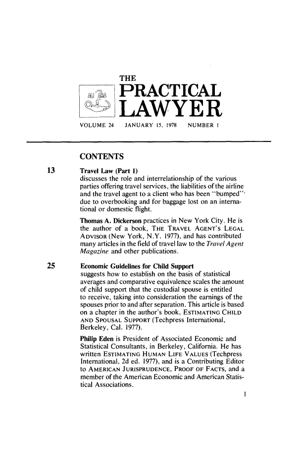handle is hein.ali/praclaw0024 and id is 1 raw text is: THELAWYE RVOLUME 24   JANUARY 15, 1978  NUMBER ICONTENTS13       Travel Law (Part 1)discusses the role and interrelationship of the variousparties offering travel services, the liabilities of the airlineand the travel agent to a client who has been bumped,due to overbooking and for baggage lost on an interna-tional or domestic flight.Thomas A. Dickerson practices in New York City. He isthe author of a book, THE TRAVEL AGENT'S LEGALADVISOR (New York, N.Y. 1977), and has contributedmany articles in the field of travel law to the Travel AgentMagazine and other publications.25       Economic Guidelines for Child Supportsuggests how to establish on the basis of statisticalaverages and comparative equivalence scales the amountof child support that the custodial spouse is entitledto receive, taking into consideration the earnings of thespouses prior to and after separation. This article is basedon a chapter in the author's book, ESTIMATING CHILDAND SPOUSAL SUPPORT (Techpress International,Berkeley, Cal. 1977).Philip Eden is President of Associated Economic andStatistical Consultants, in Berkeley, California. He haswritten ESTIMATING HUMAN LIFE VALUES (TechpressInternational, 2d ed. 1977), and is a Contributing Editorto AMERICAN JURISPRUDENCE, PROOF OF FACTS, and amember of the American Economic and American Statis-tical Associations.