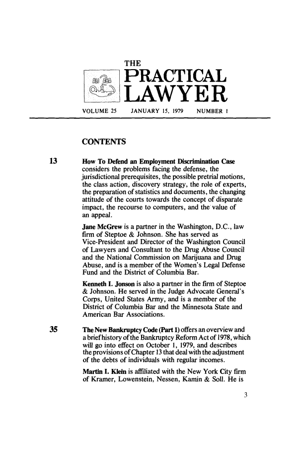 handle is hein.ali/praclaw0025 and id is 1 raw text is: THE~R~PRACTICALLAWYE RVOLUME 25      JANUARY 15, 1979    NUMBER ICONTENTS13        How To Defend an Employment Discrimination Caseconsiders the problems facing the defense, thejurisdictional prerequisites, the possible pretrial motions,the class action, discovery strategy, the role of experts,the preparation of statistics and documents, the changingattitude of the courts towards the concept of disparateimpact, the recourse to computers, and the value ofan appeal.Jane McGrew is a partner in the Washington, D.C., lawfirm of Steptoe & Johnson. She has served asVice-President and Director of the Washington Councilof Lawyers and Consultant to the Drug Abuse Counciland the National Commission on Marijuana and DrugAbuse, and is a member of the Women's Legal DefenseFund and the District of Columbia Bar.Kenneth I. Jonson is also a partner in the firm of Steptoe& Johnson. He served in the Judge Advocate General'sCorps, United States Army, and is a member of theDistrict of Columbia Bar and the Minnesota State andAmerican Bar Associations.35        The New Bankruptcy Code (Part 1) offers an overview anda brief history of the Bankruptcy Reform Act of 1978, whichwill go into effect on October 1, 1979, and describesthe provisions of Chapter 13 that deal with the adjustmentof the debts of individuals with regular incomes.Martin I. Klein is affdiated with the New York City firmof Kramer, Lowenstein, Nessen, Kamin & Soil. He is