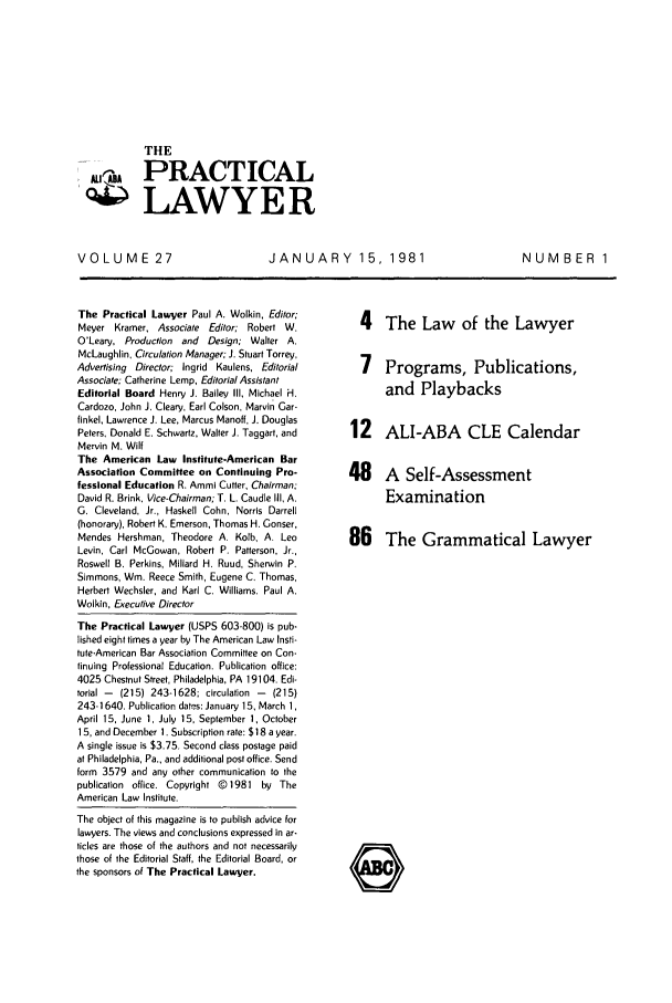 handle is hein.ali/praclaw0027 and id is 1 raw text is: THE-A PRACTICALLAWYERVOLUME 27JANUARY 15, 1981NUMBER 1The Practical Lawyer Paul A. Wolkin, Editor;Meyer Kramer, Associate Editor; Robert W.O'Leary, Production and Design; Waiter A.McLaughlin, Circulation Manager; J. Stuart Torrey,Advertising Director; Ingrid Kaulens, EditorialAssociate; Catherine Lemp, Editorial AssistantEditorial Board Henry J. Bailey Il, Michael H.Cardozo, John J. Cleary, Earl Colson, Marvin Gar-finkel, Lawrence J. Lee, Marcus Manoff, J. DouglasPeters, Donald E. Schwartz, Walter J. Taggart, andMervin M. WiltThe American Law Institute-American BarAssociation Committee on Continuing Pro-fessional Education R. Ammi Cutter, Chairman;David R. Brink, Vice-Chairman; T. L. Caudle 1II, A.G. Cleveland, Jr., Haskell Cohn, Norris Darrell(honorary), Robert K. Emerson, Thomas H. Gonser,Mendes Hershman, Theodore A. Kolb, A. LeoLevin, Carl McGowan, Robert P. Patterson, Jr.,Roswell B. Perkins, Millard H. Ruud, Sherwin P.Simmons, Wm. Reece Smith, Eugene C. Thomas,Herbert Wechsler, and Karl C. Williams. Paul A.Wolkin, Executive DirectorThe Practical Lawyer (USPS 603-800) is pub-lished eight times a year by The American Law Insti-tute-American Bar Association Committee on Con-tinuing Professional Education. Publication office:4025 Chestnut Street, Philadelphia, PA 19104. Edi-torial -  (215) 243-1628; circulation -  (215)243-1640. Publication dates: January 15, March 1,April 15, June 1, July 15, September 1, October15, and December 1. Subscription rate: $18 a year.A single issue is $3.75. Second class postage paidat Philadelphia, Pa., and additional post office. Sendform 3579 and any other communication to thepublication office. Copyright @ 1981 by TheAmerican Law Institute.The object of this magazine is to publish advice forlawyers. The views and conclusions expressed in ar-ticles are those of the authors and not necessarilythose of the Editorial Staff, the Editorial Board, orthe sponsors of The Practical Lawyer.4 The Law of the Lawyer7 Programs, Publications,and Playbacks12 ALI-ABA CLE Calendar48 A Self-AssessmentExamination86 The Grammatical Lawyer