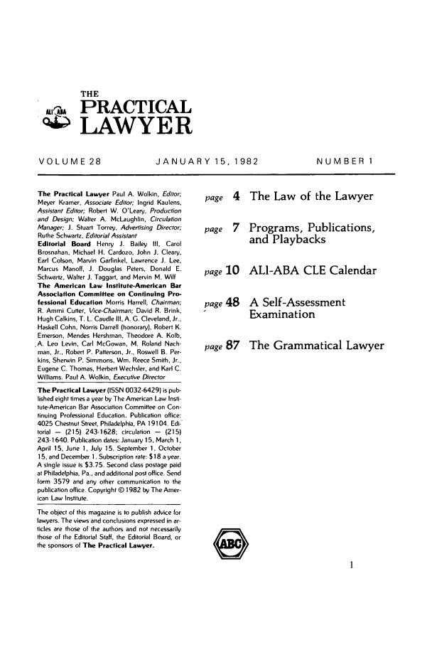handle is hein.ali/praclaw0028 and id is 1 raw text is: THESPRACTICALLAWYERVOLUME 28JANUARY 15, 1982NUMBER1The Practical Lawyer Paul A. Wolkin, Editor;Meyer Kramer, Associate Editor; Ingrid Kaulens,Assistant Editor; Robert W. O'Leary, Productionand Design; Walter A. McLaughlin, CirculationManager; J. Stuart Torrey, Advertising Director;Ruthe Schwartz, Editorial AssistantEditorial Board Henry J. Bailey Ill, CarolBrosnahan, Michael H. Cardozo, John J. Cleary,Earl Colson, Marvin Garfinkel, Lawrence J. Lee,Marcus Manoff, J. Douglas Peters, Donald E.Schwartz, Walter J. Taggart, and Mervin M. WilfThe American Law Institute-American BarAssociation Committee on Continuing Pro-fessional Education Morris Harrell, Chairman;R. Ammi Cutter, Vice-Chairman; David R. Brink,Hugh Calkins, T. L. Caudle III, A. 0. Cleveland, Jr.,Haskell Cohn, Norris Darrell (honorary), Robert K.Emerson, Mendes Hershman, Theodore A. Kolb,.A. Leo Levin, Carl McGowan, M. Roland Nach-man, Jr., Robert P. Patterson, Jr., Roswell B. Per-kins, Sherwin P. Simmons, Win. Reece Smith, Jr.,Eugene C. Thomas, Herbert Wechsler, and Karl C.Williams. Paul A. Wolkin, Executive DirectorThe Practical Lawyer (ISSN 0032-6429) is pub-lished eight times a year by The American Law Insti-tute-American Bar Association Committee on Con-tinuing Professional Education. Publication office:4025 Chestnut Street, Philadelphia, PA 19104. Edi-torial -  (215) 243-1628; circulation - (215)243-1640. Publication dates: January 15, March 1,April 15, June 1, July 15, September 1, October15, and December 1. Subscription rate: $18 a year.A single issue is $3.75. Second class postage paidat Philadelphia, Pa., and additional post office. Sendform 3579 and any other communication to thepublication office. Copyright @ 1982 by The Amer-ican Law Institute.The object of this magazine is to publish advice forlawyers. The views and conclusions expressed in ar-ticles are those of the authors and not necessarilythose of the Editorial Staff, the Editorial Board, orthe sponsors of The Practical Lawyer.page 4 The Law of the Lawyerpage 7 Programs, Publications,and Playbackspage 10 ALI-ABA CLE Calendarpage 48 A Self-AssessmentExaminationpage 87 The Grammatical Lawyer