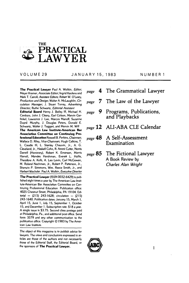 handle is hein.ali/praclaw0029 and id is 1 raw text is: THEPRACTICALLAWYERVOLUME 29JANUARY 15, 1983NUMBER 1The Practical Lawyer Paul A. Wolkin, Editor;Meyer Kramer, Associate Editor; Ingrid Kaulens andMark T. Carroll, Assistant Editors; Robert W. O'Leary,Production and Design; Walter A. McLaughlin, Cir-culation Manager; J. Stuart Torrey, AdvertisingDirector; Ruthe Schwartz, Editorial AssistantEditorial Board Henry J. Bailey Ill, Michael H.Cardozo, John J. Cleary, Earl Colson, Marvin Gar-finkel, Lawrence J. Lee, Marcus Manoff, SuzanneDupre Murphy, J. Douglas Peters, Donald E.Schwartz, Walter J. Taggart, and Mervin M. WilfThe American Law Institute-American BarAssociation Committee on Continuing Pro-fessional Education Roswell B. Perkins, Chairman;Wallace D. Riley, Vice-Chairman; Hugh Calkins, T.L. Caudle III, L. Stanley Chauvin, Jr., A. G.Cleveland, Jr., Haskell Cohn, R. Ammi Cutter, NorrisDarrell (Honorary), Robert K. Emerson, MorrisHarrell, Mendes Hershman, Everett L. Hollis,Theodore A. Kolb, A. Leo Levin, Carl McGowan,M. Roland Nachman, Jr., Robert P. Patterson, Jr.,Sherwin P. Simmons, Win. Reece Smith, Jr., andHerbert Wechsler. Paul A. Wolkin, Executive DirectorThe Practical Lawyer (ISSN 0032-6429) is pub-lished eight times a year by The American Law Insti-tute-American Bar Association Committee on Con-tinuing Professional Education. Publication office:4025 Chestnut Street, Philadelphia, PA 19104. Edi-torial -  (215) 243-1628; circulation -  (215)243-1640. Publication dates: January 15, March 1,April 15, June 1, July 15, September 1, October15, and December 1. Subscription rate: $18 a year.A single issue is $3.75. Second class postage paidat Philadelphia, Pa., and additional post office. Sendform 3579 and any other communication to thepublication office. Copyright @ 1983 by The Amer-ican Law Institute.The object of this magazine is to publish advice forlawyers. The views and conclusions expressed in ar-ticles are those of the authors and not necessarilythose of the Editorial Staff, the Editorial Board, orthe sponsors of The Practical Lawyer.page 4 The Grammatical Lawyerpage 7 The Law of the Lawyerpage 9 Programs, Publications,and Playbackspage 12 ALI-ABA CLE Calendarpage 48 A Self-AssessmentExaminationpage 85 The Fictional LawyerA Book Review byCharles Alan Wright