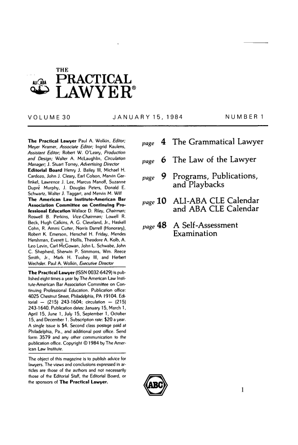 handle is hein.ali/praclaw0030 and id is 1 raw text is: THEATHEA PRACTICAL4 LAWYERVOLUME 30JANUARY 15, 1984The Practical Lawyer Paul A. Wolkin, Editor;Meyer Kramer, Associate Editor; Ingrid Kaulens,Assistant Editor; Robert W. O'Leary, Productionand Design; Walter A. McLaughlin, CirculationManager; J. Stuart Torrey, Advertising DirectorEditorial Board Henry J. Bailey Ill, Michael H.Cardozo, John J. Cleary, Earl Colson, Marvin Gar-finkel, Lawrence J. Lee, Marcus Manoff, SuzanneDupr  Murphy, J. Douglas Peters, Donald E.Schwartz, Walter J. Taggart, and Mervin M. WiltThe American Law Institute-American BarAssociation Committee on Continuing Pro-fessional Education Wallace D. Riley, Chairman;Roswell B. Perkins, Vice-Chairman; Lowell R.Beck, Hugh Calkins, A. G. Cleveland, Jr., HaskellCohn, R. Ammi Cutter, Norris Darrell (Honorary),Robert K. Emerson, Herschel H. Friday, MendesHershman, Everett L. Hollis, Theodore A. Kolb, A.Leo Levin, Carl McGowan, John L. Schwabe, JohnC. Shepherd, Sherwin P. Simmons, Win. ReeceSmith, Jr., Mark H. Tuohey Ill, and HerbertWechsler. Paul A. Wolkin, Executive DirectorThe Practical Lawyer (ISSN 0032-6429) is pub-lished eight times a year by The American Law Insti-tute-American Bar Association Committee on Con-tinuing Professional Education. Publication office:4025 Chestnut Street, Philadelphia, PA 19104. Edi-torial -  (215) 243-1604; circulation -  (215)243-1640. Publication dates: January 15, March 1,April 15, June 1, July 15, September 1, October15, and December 1. Subscription rate: $20 a year.A single issue is $4. Second class postage paid atPhiladelphia, Pa., and additional post office. Sendform 3579 and any other communication to thepublication office. Copyright @ 1984 by The Amer-ican Law Institute.The object of this magazine is to publish advice forlawyers. The views and conclusions expressed in ar-ticles are those of the authors and not necessarilythose of the Editorial Staff, the Editorial Board, orthe sponsors of The Practical Lawyer.page 4 The Grammatical Lawyerpage 6 The Law of the Lawyerpage 9 Programs, Publications,and Playbackspage 10 ALI-ABA CLE Calendarand ABA CLE Calendarpage 48 A Self-AssessmentExaminationNUMBER 1