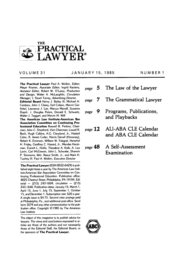 handle is hein.ali/praclaw0031 and id is 1 raw text is: THEPRACTICAL,.___LAWYEWRVOLUME 31JANUARY 15, 1985NUMBER 1The Practical Lawyer Paul A. Wolkin, Editor;Meyer Kramer, Associate Editor; Ingrid Kaulens,Assistant Editor; Robert W. O'Leary, Productionand Design; Walter A. McLaughlin, CirculationManager; J. Stuart Torrey, Advertising Director.Editorial Board Henry J. Bailey IlII, Michael H.Cardozo, John J. Cleary, Earl Colson, Marvin Gar-finkel, Lawrence J. Lee, Marcus Manoff, SuzanneDupr6, J. Douglas Peters, Donald E. Schwartz,Walter J. Taggart, and Mervin M. WiltThe American Law Institute-American BarAssociation Committee on Continuing Pro-fessional Education Roswell B. Perkins, Chair.man; John C. Shepherd, Vice Chairman; Lowell R.Beck, Hugh Calkins, A.G. Cleveland, Jr., HaskellCohn, R. Ammi Cutter, Norris Darrell (Honorary),Robert K. Emerson, William W. Falsgraf, HerschelH. Friday, Geoffrey C. Hazard, Jr., Mendes Hersh-man, Everett L. Hollis, Theodore A. Kolb, A. LeoLevin, Carl McGowan, John L. Schwabe, SherwinP. Simmons, Win. Reece Smith, Jr., and Mark H.Tuohey Ill. Paul A. Wolkin, Executive DirectorThe Practical Lawyer (ISSN 0032-6429) is pub-lished eight times a year by The American Law Insti-tute-American Bar Association Committee on Con-tinuing Professional Education. Publication office:4025 Chestnut Street, Philadelphia, PA 19104. Edi-torial -  (215) 243-1604; circulation -  (215)243-1640. Publication dates: January 15, March 1,April 15, June 1, July 15, September 1, October15, and December 1. Subscription rate: $20 a year.A single issue is $4.75. Second class postage paidat Philadelphia, Pa., and additional post office. Sendform 3579 and any other communication to the pub-lication office. Copyright @ 1985 by The AmericanLaw Institute.The object of this magazine is to publish advice forlawyers. The views and conclusions expressed in ar-ticles are those of the authors and not necessarilythose of the Editorial Staff, the Editorial Board, orthe sponsors of The Practical Lawyer.page 5 The Law of the Lawyerpage 7  The Grammatical Lawyerpage 9  Programs, Publications,and Playbackspage 12  ALI-ABA CLE Calendarand ABA CLE Calendarpage 48A Self-AssessmentExamination0