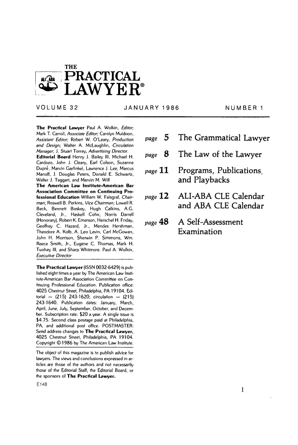 handle is hein.ali/praclaw0032 and id is 1 raw text is: THE~ PRACTICAL... LAWYERVOLUME 32JANUARY 1986The Practical Lawyer Paul A. Wolkin, Editor;Mark T. Carroll, Associate Editor; Carolyn Muldoon,Assistant Editor; Robert W. O'Leary, Productionand Design; Walter A. McLaughlin, CirculationManager; J. Stuart Torrey, Advertising Director.Editorial Board Henry J. Bailey Ill, Michael H.Cardozo, John J. Cleary, Earl Colson, SuzanneDupre, Marvin Garfinkel, Lawrence J. Lee, MarcusManoff, J. Douglas Peters, Donald E. Schwartz,Walter J. Taggart, and Mervin M. WiltThe American Law Institute-American BarAssociation Committee on Continuing Pro-fessional Education William W. Falsgraf, Chair-man; Roswell B. Perkins, Vice Chairman; Lowell R.Beck, Bennett Boskey, Hugh Calkins, A.G.Cleveland, Jr., Haskell Cohn, Norris Darrell(Honorary), Robert K. Emerson, Herschel H. Friday,Geoffrey C. Hazard, Jr., Mendes Hershman,Theodore A. Kolb, A. Leo Levin, Carl McGowan,John H. Morrison, Sherwin P. Simmons, Wm.Reece Smith, Jr., Eugene C. Thomas, Mark H.Tuohey III, and Sharp Whitmore. Paul A. Wolkin,Executive DirectorThe Practical Lawyer (ISSN 0032-6429) is pub-lished eight times a year by The American Law Insti-tute-American Bar Association Committee on Con-tinuing Professional Education. Publication office:4025 Chestnut Street, Philadelphia, PA 19104. Edi-torial -  (215) 243-1620; circulation -  (215)243-1640. Publication dates: January, March,April, June, July, September, October, and Decem-ber. Subscription rate: $20 a year. A single issue is$4.75. Second class postage paid at Philadelphia,PA, and additional post office. POSTMASTER:Send address changes to The Practical Lawyer,4025 Chestnut Street, Philadelphia, PA 19104.Copyright © 1986 by The American Law Institute.The object of this magazine is to publish advice forlawyers. The views and conclusions expressed in ar-ticles are those of the authors and not necessarilythose of the Editorial Staff, the Editorial Board, orthe sponsors of The Practical Lawyer.E148page 5  The Grammatical Lawyerpage 8  The Law of the Lawyerpage 11  Programs, Publications,and Playbackspage 12  ALI-ABA CLE Calendarand ABA CLE Calendarpage 48  A Self-AssessmentExaminationNUMBER 1