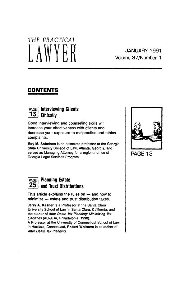 handle is hein.ali/praclaw0037 and id is 1 raw text is: THE PRACTICALJANUARY 1991LAWYERVolume 37/Number 1CONTENTSFPiA   Interviewing Clients1131 EthicallyGood interviewing and counseling skills willlincrease your effectiveness with clients anddecrease your exposure to malpractice and ethicscomplaints.Roy M. Sobelson is an associate professor at the GeorgiaState University College of Law, Atlanta, Georgia, andserved as Managing Attorney for a regional office of  PAGE 13Georgia Legal Services Program.FG    Planning Estate12     and Trust DistributionsThis article explains the rules on - and how tominimize - estate and trust distribution taxes.Jerry A. Kasner is a Professor at the Santa ClaraUniversity School of Law in Santa Clara, California, andthe author of After Death Tax Planning: Minimizing TaxLiabilities (ALI-ABA, Philadelphia, 1990).A Professor at the University of Connecticut School of Lawin Hartford, Connecticut, Robert Whitman is co-author ofAfter Death Tax Planning.