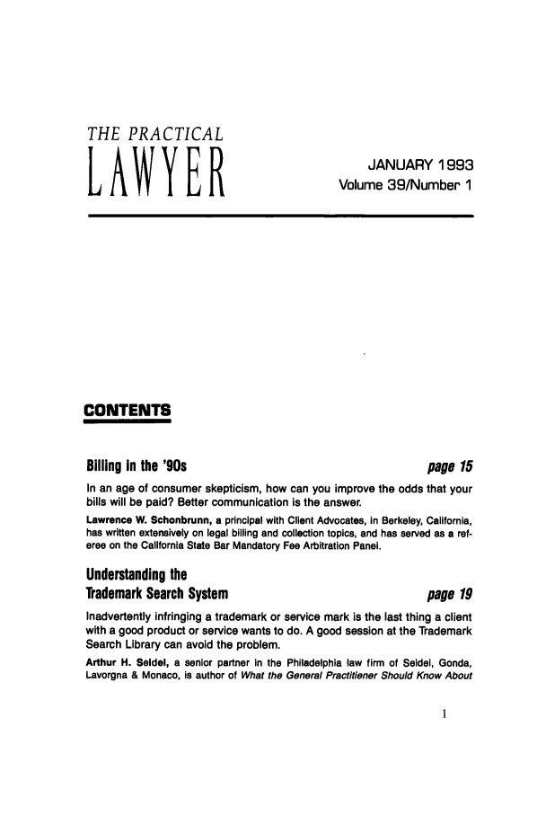 handle is hein.ali/praclaw0039 and id is 1 raw text is: THE PRACTICALLAWYERJANUARY 1993Volume 39/Number 1CONTENTSBilling in the '90spage 15In an age of consumer skepticism, how can you improve the odds that yourbills will be paid? Better communication is the answer.Lawrence W. Schonbrunn, a principal with Client Advocates, in Berkeley, California,has written extensively on legal billing and collection topics, and has served as a ref-eree on the California State Bar Mandatory Fee Arbitration Panel.Understanding theTrademark Search System                                 page 19Inadvertently infringing a trademark or service mark is the last thing a clientwith a good product or service wants to do. A good session at the TrademarkSearch Library can avoid the problem.Arthur H. Seldel, a senior partner in the Philadelphia law firm of Seidel, Gonda,Lavorgna & Monaco, is author of What the General Practitioner Should Know About