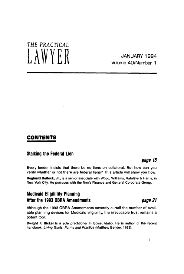 handle is hein.ali/praclaw0040 and id is 1 raw text is: THE PRACTICALLAWYERJANUARY 1994Volume 40/Number 1CONTENTSStalking the Federal Lienpage 15Every lender insists that there be no liens on collateral. But how can youverify whether or not there are federal liens? This article will show you how.Reginald Bullock, Jr., is a senior associate with Wood, Williams, Rafalsky & Harris, inNew York City. He practices with the firm's Finance and General Corporate Group.Medicaid Eligibility PlanningAfter the 1993 OBRA Amendmentspage 21Although the 1993 OBRA Amendments severely curtail the number of avail-able planning devices for Medicaid eligibility, the irrevocable trust remains apotent tool.Dwight F. Bickel is a sole practitioner in Boise, Idaho. He is author of the recenthandbook, Living Trusts: Forms and Practice (Matthew Bender, 1993).